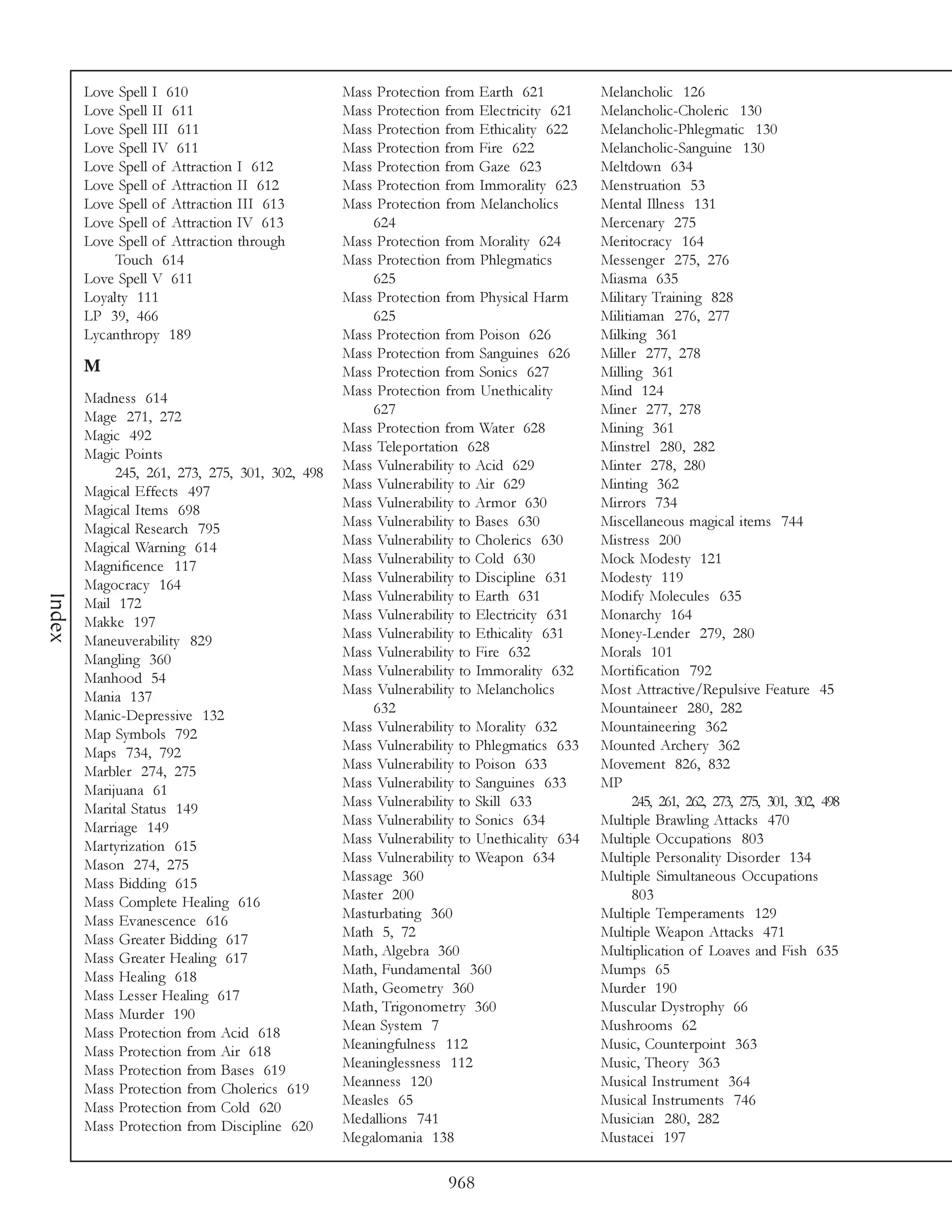 Love Spell I 610                         Mass Protection from Earth 621           Melancholic 126
        Love Spell II 611                        Mass Protection from Electricity 621     Melancholic-Choleric 130
        Love Spell III 611                       Mass Protection from Ethicality 622      Melancholic-Phlegmatic 130
        Love Spell IV 611                        Mass Protection from Fire 622            Melancholic-Sanguine 130
        Love Spell of Attraction I 612           Mass Protection from Gaze 623            Meltdown 634
        Love Spell of Attraction II 612          Mass Protection from Immorality 623      Menstruation 53
        Love Spell of Attraction III 613         Mass Protection from Melancholics        Mental Illness 131
        Love Spell of Attraction IV 613              624                                  Mercenary 275
        Love Spell of Attraction through         Mass Protection from Morality 624        Meritocracy 164
             Touch 614                           Mass Protection from Phlegmatics         Messenger 275, 276
        Love Spell V 611                             625                                  Miasma 635
        Loyalty 111                              Mass Protection from Physical Harm       Military Training 828
        LP 39, 466                                   625                                  Militiaman 276, 277
        Lycanthropy 189                          Mass Protection from Poison 626          Milking 361
                                                 Mass Protection from Sanguines 626       Miller 277, 278
        M                                        Mass Protection from Sonics 627          Milling 361
        Madness 614                              Mass Protection from Unethicality        Mind 124
        Mage 271, 272                                627                                  Miner 277, 278
        Magic 492                                Mass Protection from Water 628           Mining 361
        Magic Points                             Mass Teleportation 628                   Minstrel 280, 282
             245, 261, 273, 275, 301, 302, 498   Mass Vulnerability to Acid 629           Minter 278, 280
        Magical Effects 497                      Mass Vulnerability to Air 629            Minting 362
        Magical Items 698                        Mass Vulnerability to Armor 630          Mirrors 734
        Magical Research 795                     Mass Vulnerability to Bases 630          Miscellaneous magical items 744
        Magical Warning 614                      Mass Vulnerability to Cholerics 630      Mistress 200
        Magnificence 117                         Mass Vulnerability to Cold 630           Mock Modesty 121
        Magocracy 164                            Mass Vulnerability to Discipline 631     Modesty 119
                                                 Mass Vulnerability to Earth 631          Modify Molecules 635
Index




        Mail 172
        Makke 197                                Mass Vulnerability to Electricity 631    Monarchy 164
        Maneuverability 829                      Mass Vulnerability to Ethicality 631     Money-Lender 279, 280
        Mangling 360                             Mass Vulnerability to Fire 632           Morals 101
        Manhood 54                               Mass Vulnerability to Immorality 632     Mortification 792
        Mania 137                                Mass Vulnerability to Melancholics       Most Attractive/Repulsive Feature 45
        Manic-Depressive 132                         632                                  Mountaineer 280, 282
        Map Symbols 792                          Mass Vulnerability to Morality 632       Mountaineering 362
        Maps 734, 792                            Mass Vulnerability to Phlegmatics 633    Mounted Archery 362
        Marbler 274, 275                         Mass Vulnerability to Poison 633         Movement 826, 832
        Marijuana 61                             Mass Vulnerability to Sanguines 633      MP
        Marital Status 149                       Mass Vulnerability to Skill 633                245, 261, 262, 273, 275, 301, 302, 498
        Marriage 149                             Mass Vulnerability to Sonics 634         Multiple Brawling Attacks 470
        Martyrization 615                        Mass Vulnerability to Unethicality 634   Multiple Occupations 803
        Mason 274, 275                           Mass Vulnerability to Weapon 634         Multiple Personality Disorder 134
        Mass Bidding 615                         Massage 360                              Multiple Simultaneous Occupations
        Mass Complete Healing 616                Master 200                                     803
        Mass Evanescence 616                     Masturbating 360                         Multiple Temperaments 129
        Mass Greater Bidding 617                 Math 5, 72                               Multiple Weapon Attacks 471
        Mass Greater Healing 617                 Math, Algebra 360                        Multiplication of Loaves and Fish 635
        Mass Healing 618                         Math, Fundamental 360                    Mumps 65
        Mass Lesser Healing 617                  Math, Geometry 360                       Murder 190
        Mass Murder 190                          Math, Trigonometry 360                   Muscular Dystrophy 66
        Mass Protection from Acid 618            Mean System 7                            Mushrooms 62
        Mass Protection from Air 618             Meaningfulness 112                       Music, Counterpoint 363
        Mass Protection from Bases 619           Meaninglessness 112                      Music, Theory 363
        Mass Protection from Cholerics 619       Meanness 120                             Musical Instrument 364
        Mass Protection from Cold 620            Measles 65                               Musical Instruments 746
        Mass Protection from Discipline 620      Medallions 741                           Musician 280, 282
                                                 Megalomania 138                          Mustacei 197

                                                                  968
 