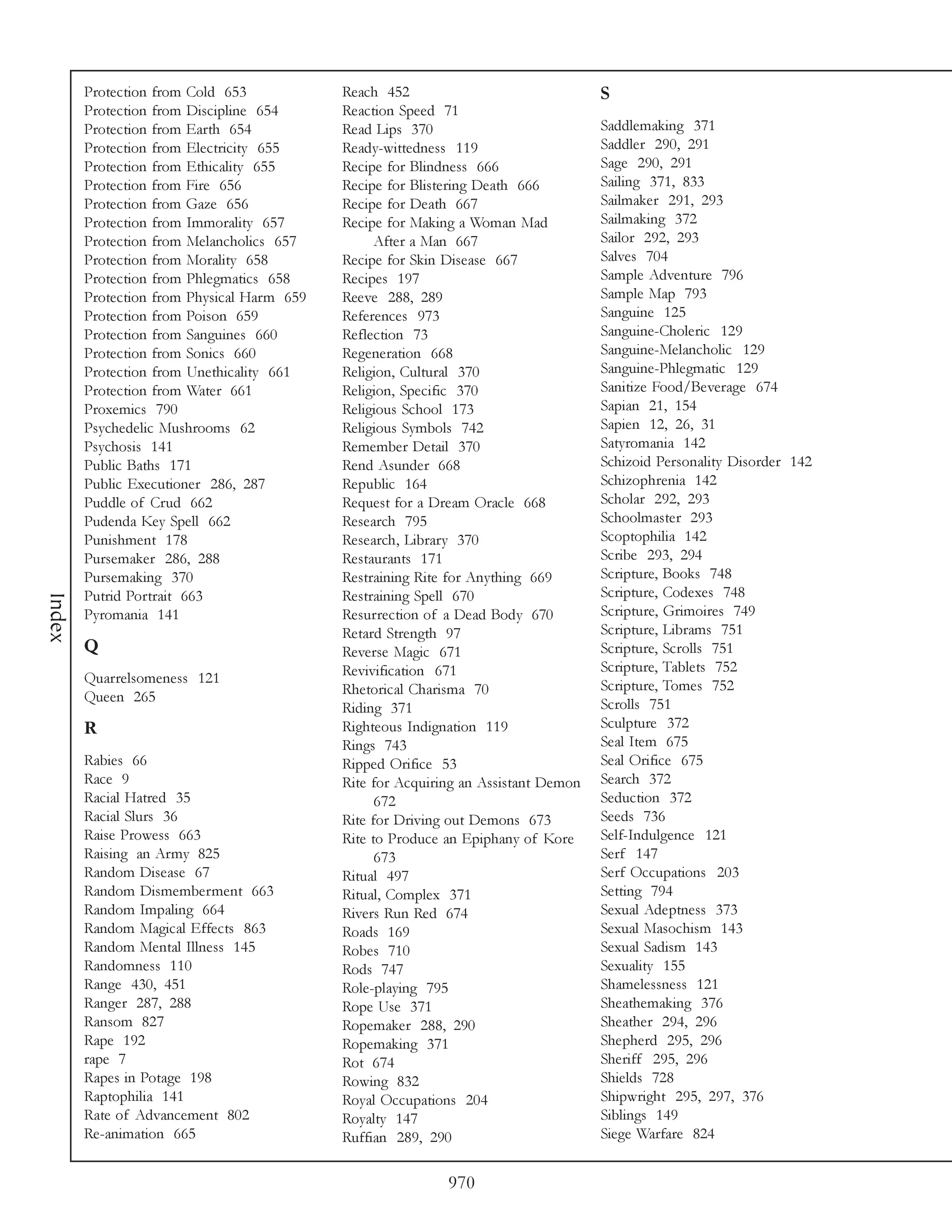 Protection from Cold 653            Reach 452                               S
        Protection from Discipline 654      Reaction Speed 71
        Protection from Earth 654           Read Lips 370                           Saddlemaking 371
        Protection from Electricity 655     Ready-wittedness 119                    Saddler 290, 291
        Protection from Ethicality 655      Recipe for Blindness 666                Sage 290, 291
        Protection from Fire 656            Recipe for Blistering Death 666         Sailing 371, 833
        Protection from Gaze 656            Recipe for Death 667                    Sailmaker 291, 293
        Protection from Immorality 657      Recipe for Making a Woman Mad           Sailmaking 372
        Protection from Melancholics 657          After a Man 667                   Sailor 292, 293
        Protection from Morality 658        Recipe for Skin Disease 667             Salves 704
        Protection from Phlegmatics 658     Recipes 197                             Sample Adventure 796
        Protection from Physical Harm 659   Reeve 288, 289                          Sample Map 793
        Protection from Poison 659          References 973                          Sanguine 125
        Protection from Sanguines 660       Reflection 73                           Sanguine-Choleric 129
        Protection from Sonics 660          Regeneration 668                        Sanguine-Melancholic 129
        Protection from Unethicality 661    Religion, Cultural 370                  Sanguine-Phlegmatic 129
        Protection from Water 661           Religion, Specific 370                  Sanitize Food/Beverage 674
        Proxemics 790                       Religious School 173                    Sapian 21, 154
        Psychedelic Mushrooms 62            Religious Symbols 742                   Sapien 12, 26, 31
        Psychosis 141                       Remember Detail 370                     Satyromania 142
        Public Baths 171                    Rend Asunder 668                        Schizoid Personality Disorder 142
        Public Executioner 286, 287         Republic 164                            Schizophrenia 142
        Puddle of Crud 662                  Request for a Dream Oracle 668          Scholar 292, 293
        Pudenda Key Spell 662               Research 795                            Schoolmaster 293
        Punishment 178                      Research, Library 370                   Scoptophilia 142
        Pursemaker 286, 288                 Restaurants 171                         Scribe 293, 294
        Pursemaking 370                     Restraining Rite for Anything 669       Scripture, Books 748
        Putrid Portrait 663                 Restraining Spell 670                   Scripture, Codexes 748
Index




        Pyromania 141                       Resurrection of a Dead Body 670         Scripture, Grimoires 749
                                            Retard Strength 97                      Scripture, Librams 751
        Q                                   Reverse Magic 671                       Scripture, Scrolls 751
                                            Revivification 671                      Scripture, Tablets 752
        Quarrelsomeness 121                                                         Scripture, Tomes 752
        Queen 265                           Rhetorical Charisma 70
                                            Riding 371                              Scrolls 751
        R                                   Righteous Indignation 119               Sculpture 372
                                            Rings 743                               Seal Item 675
        Rabies 66                           Ripped Orifice 53                       Seal Orifice 675
        Race 9                              Rite for Acquiring an Assistant Demon   Search 372
        Racial Hatred 35                          672                               Seduction 372
        Racial Slurs 36                     Rite for Driving out Demons 673         Seeds 736
        Raise Prowess 663                   Rite to Produce an Epiphany of Kore     Self-Indulgence 121
        Raising an Army 825                       673                               Serf 147
        Random Disease 67                   Ritual 497                              Serf Occupations 203
        Random Dismemberment 663            Ritual, Complex 371                     Setting 794
        Random Impaling 664                 Rivers Run Red 674                      Sexual Adeptness 373
        Random Magical Effects 863          Roads 169                               Sexual Masochism 143
        Random Mental Illness 145           Robes 710                               Sexual Sadism 143
        Randomness 110                      Rods 747                                Sexuality 155
        Range 430, 451                      Role-playing 795                        Shamelessness 121
        Ranger 287, 288                     Rope Use 371                            Sheathemaking 376
        Ransom 827                          Ropemaker 288, 290                      Sheather 294, 296
        Rape 192                            Ropemaking 371                          Shepherd 295, 296
        rape 7                              Rot 674                                 Sheriff 295, 296
        Rapes in Potage 198                 Rowing 832                              Shields 728
        Raptophilia 141                     Royal Occupations 204                   Shipwright 295, 297, 376
        Rate of Advancement 802             Royalty 147                             Siblings 149
        Re-animation 665                    Ruffian 289, 290                        Siege Warfare 824


                                                            970
 