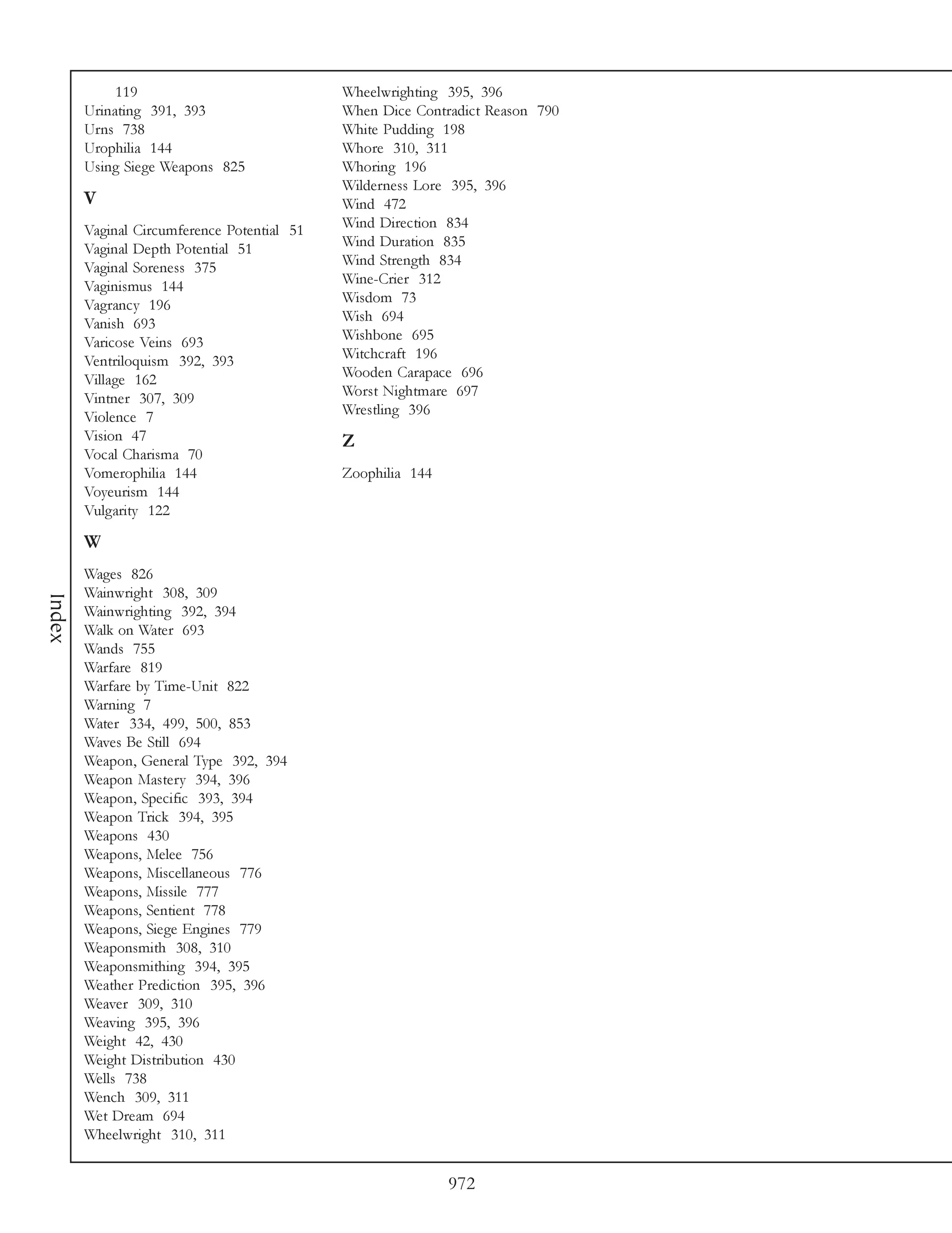 119                             Wheelwrighting 395, 396
        Urinating 391, 393                   When Dice Contradict Reason 790
        Urns 738                             White Pudding 198
        Urophilia 144                        Whore 310, 311
        Using Siege Weapons 825              Whoring 196
                                             Wilderness Lore 395, 396
        V                                    Wind 472
        Vaginal Circumference Potential 51   Wind Direction 834
        Vaginal Depth Potential 51           Wind Duration 835
        Vaginal Soreness 375                 Wind Strength 834
        Vaginismus 144                       Wine-Crier 312
        Vagrancy 196                         Wisdom 73
        Vanish 693                           Wish 694
        Varicose Veins 693                   Wishbone 695
        Ventriloquism 392, 393               Witchcraft 196
        Village 162                          Wooden Carapace 696
        Vintner 307, 309                     Worst Nightmare 697
        Violence 7                           Wrestling 396
        Vision 47                            Z
        Vocal Charisma 70
        Vomerophilia 144                     Zoophilia 144
        Voyeurism 144
        Vulgarity 122

        W
        Wages 826
        Wainwright 308, 309
Index




        Wainwrighting 392, 394
        Walk on Water 693
        Wands 755
        Warfare 819
        Warfare by Time-Unit 822
        Warning 7
        Water 334, 499, 500, 853
        Waves Be Still 694
        Weapon, General Type 392, 394
        Weapon Mastery 394, 396
        Weapon, Specific 393, 394
        Weapon Trick 394, 395
        Weapons 430
        Weapons, Melee 756
        Weapons, Miscellaneous 776
        Weapons, Missile 777
        Weapons, Sentient 778
        Weapons, Siege Engines 779
        Weaponsmith 308, 310
        Weaponsmithing 394, 395
        Weather Prediction 395, 396
        Weaver 309, 310
        Weaving 395, 396
        Weight 42, 430
        Weight Distribution 430
        Wells 738
        Wench 309, 311
        Wet Dream 694
        Wheelwright 310, 311


                                                             972
 