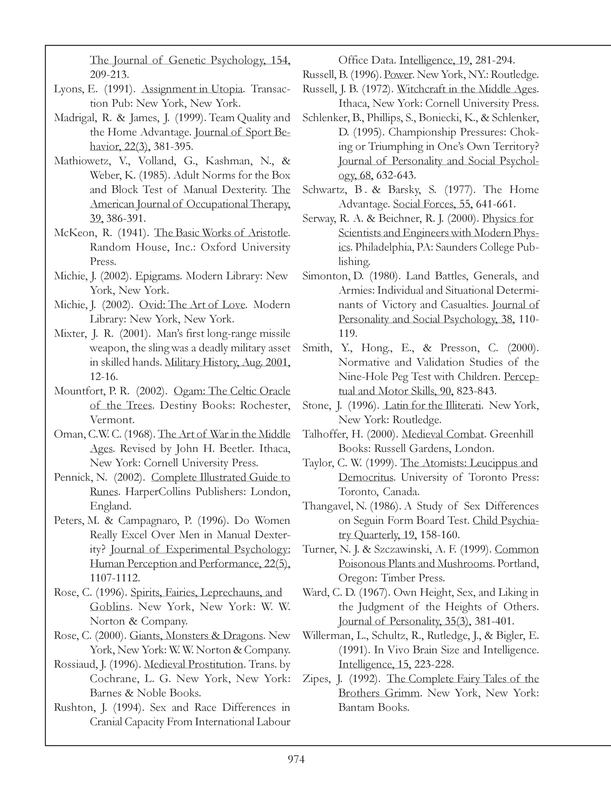 The Journal of Genetic Psychology, 154,                   Office Data. Intelligence, 19, 281-294.
        209-213.                                         Russell, B. (1996). Power. New York, NY.: Routledge.
Lyons, E. (1991). Assignment in Utopia. Transac-         Russell, J. B. (1972). Witchcraft in the Middle Ages.
        tion Pub: New York, New York.                             Ithaca, New York: Cornell University Press.
Madrigal, R. & James, J. (1999). Team Quality and        Schlenker, B., Phillips, S., Boniecki, K., & Schlenker,
        the Home Advantage. Journal of Sport Be-                  D. (1995). Championship Pressures: Chok-
        havior, 22(3), 381-395.                                   ing or Triumphing in One’s Own Territory?
Mathiowetz, V., Volland, G., Kashman, N., &                       Journal of Personality and Social Psychol-
        Weber, K. (1985). Adult Norms for the Box                 ogy, 68, 632-643.
        and Block Test of Manual Dexterity. The          Schwartz, B . & Barsky, S. (1977). The Home
        American Journal of Occupational Therapy,                 Advantage. Social Forces, 55, 641-661.
        39, 386-391.                                     Serway, R. A. & Beichner, R. J. (2000). Physics for
McKeon, R. (1941). The Basic Works of Aristotle.                  Scientists and Engineers with Modern Phys-
        Random House, Inc.: Oxford University                     ics. Philadelphia, PA: Saunders College Pub-
        Press.                                                    lishing.
Michie, J. (2002). Epigrams. Modern Library: New         Simonton, D. (1980). Land Battles, Generals, and
        York, New York.                                           Armies: Individual and Situational Determi-
Michie, J. (2002). Ovid: The Art of Love. Modern                  nants of Victory and Casualties. Journal of
        Library: New York, New York.                              Personality and Social Psychology, 38, 110-
Mixter, J. R. (2001). Man’s first long-range missile              119.
        weapon, the sling was a deadly military asset    Smith, Y., Hong., E., & Presson, C. (2000).
        in skilled hands. Military History, Aug. 2001,            Normative and Validation Studies of the
        12-16.                                                    Nine-Hole Peg Test with Children. Percep-
Mountfort, P. R. (2002). Ogam: The Celtic Oracle                  tual and Motor Skills, 90, 823-843.
        of the Trees. Destiny Books: Rochester,          Stone, J. (1996). Latin for the Illiterati. New York,
        Vermont.                                                  New York: Routledge.
Oman, C.W. C. (1968). The Art of War in the Middle       Talhoffer, H. (2000). Medieval Combat. Greenhill
        Ages. Revised by John H. Beetler. Ithaca,                 Books: Russell Gardens, London.
        New York: Cornell University Press.              Taylor, C. W. (1999). The Atomists: Leucippus and
Pennick, N. (2002). Complete Illustrated Guide to                 Democritus. University of Toronto Press:
        Runes. HarperCollins Publishers: London,                  Toronto, Canada.
        England.                                         Thangavel, N. (1986). A Study of Sex Differences
Peters, M. & Campagnaro, P. (1996). Do Women                      on Seguin Form Board Test. Child Psychia-
        Really Excel Over Men in Manual Dexter-                   try Quarterly, 19, 158-160.
        ity? Journal of Experimental Psychology:         Turner, N. J. & Szczawinski, A. F. (1999). Common
        Human Perception and Performance, 22(5),                  Poisonous Plants and Mushrooms. Portland,
        1107-1112.                                                Oregon: Timber Press.
Rose, C. (1996). Spirits, Fairies, Leprechauns, and      Ward, C. D. (1967). Own Height, Sex, and Liking in
        Goblins. New York, New York: W. W.                        the Judgment of the Heights of Others.
        Norton & Company.                                         Journal of Personality, 35(3), 381-401.
Rose, C. (2000). Giants, Monsters & Dragons. New         Willerman, L., Schultz, R., Rutledge, J., & Bigler, E.
        York, New York: W. W. Norton & Company.                   (1991). In Vivo Brain Size and Intelligence.
Rossiaud, J. (1996). Medieval Prostitution. Trans. by             Intelligence, 15, 223-228.
        Cochrane, L. G. New York, New York:              Zipes, J. (1992). The Complete Fairy Tales of the
        Barnes & Noble Books.                                     Brothers Grimm. New York, New York:
Rushton, J. (1994). Sex and Race Differences in                   Bantam Books.
        Cranial Capacity From International Labour


                                                     974
 