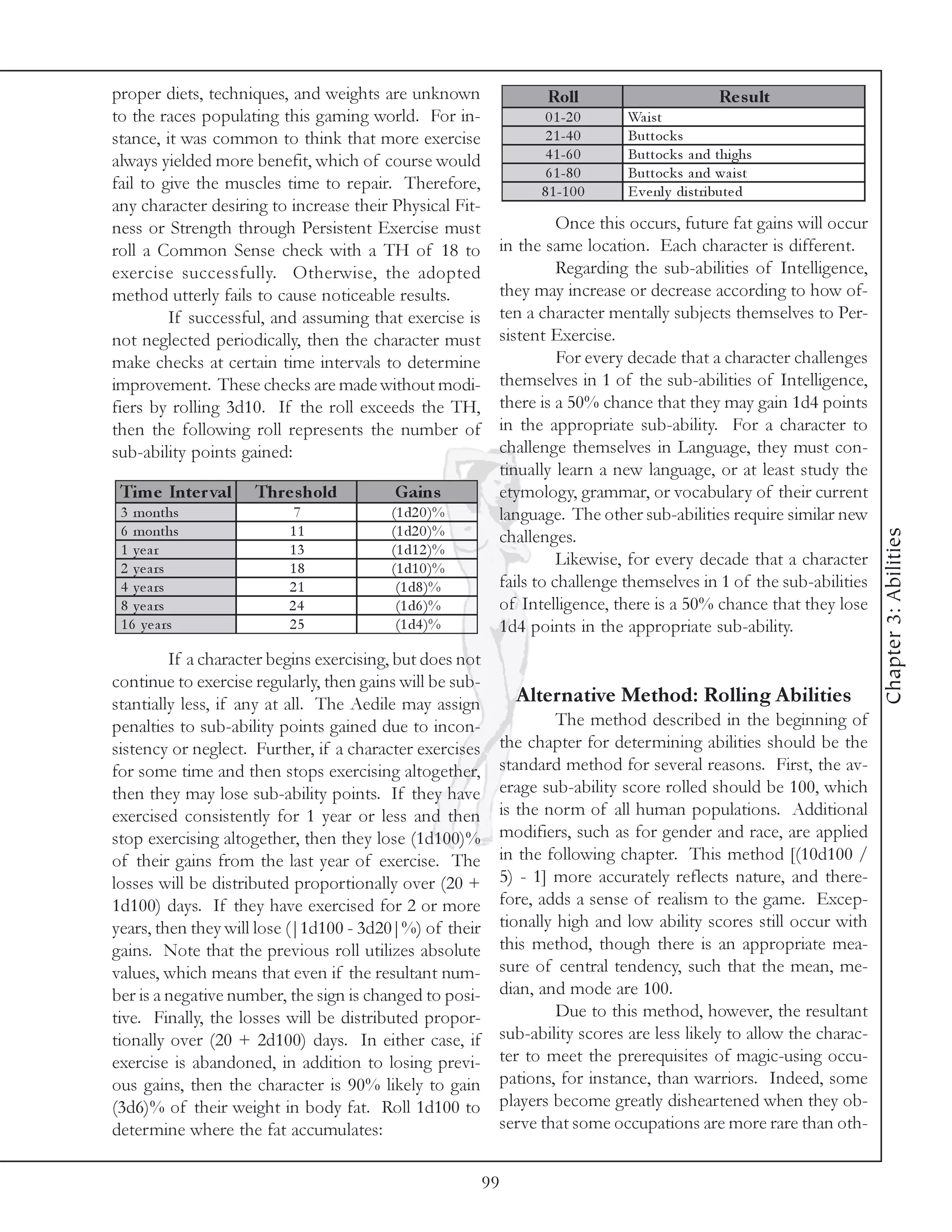 proper diets, techniques, and weights are unknown                 Roll                          Re s ult
to the races populating this gaming world. For in-                0 1 -2 0    Wa i st
stance, it was common to think that more exercise                 2 1 -4 0    Buttoc k s
always yielded more benefit, which of course would                4 1 -6 0    Buttoc k s a nd thi ghs
                                                                  6 1 -8 0    Buttoc k s a nd wa i st
fail to give the muscles time to repair. Therefore,              8 1 -1 0 0   E v e nl y di stri bute d
any character desiring to increase their Physical Fit-
ness or Strength through Persistent Exercise must                    Once this occurs, future fat gains will occur
roll a Common Sense check with a TH of 18 to               in the same location. Each character is different.
exercise successfully. Otherwise, the adopted                        Regarding the sub-abilities of Intelligence,
method utterly fails to cause noticeable results.          they may increase or decrease according to how of-
         If successful, and assuming that exercise is      ten a character mentally subjects themselves to Per-
not neglected periodically, then the character must        sistent Exercise.
make checks at certain time intervals to determine                   For every decade that a character challenges
improvement. These checks are made without modi-           themselves in 1 of the sub-abilities of Intelligence,
fiers by rolling 3d10. If the roll exceeds the TH,         there is a 50% chance that they may gain 1d4 points
then the following roll represents the number of           in the appropriate sub-ability. For a character to
sub-ability points gained:                                 challenge themselves in Language, they must con-
                                                           tinually learn a new language, or at least study the
 Tim e Inte r val    Thre s hold          Gains            etymology, grammar, or vocabulary of their current
 3 months                  7             (1 d2 0 )%        language. The other sub-abilities require similar new
 6 months                 11             (1 d2 0 )%




                                                                                                                     Chapter 3: Abilities
                                                           challenges.
 1 year                   13             (1 d1 2 )%
 2 y e a rs               18             (1 d1 0 )%
                                                                     Likewise, for every decade that a character
 4 y e a rs               21              (1 d8 )%         fails to challenge themselves in 1 of the sub-abilities
 8 y e a rs               24              (1 d6 )%         of Intelligence, there is a 50% chance that they lose
 1 6 y e a rs             25              (1 d4 )%         1d4 points in the appropriate sub-ability.
         If a character begins exercising, but does not
continue to exercise regularly, then gains will be sub-
stantially less, if any at all. The Aedile may assign          Alternative Method: Rolling Abilities
penalties to sub-ability points gained due to incon-                The method described in the beginning of
sistency or neglect. Further, if a character exercises     the chapter for determining abilities should be the
for some time and then stops exercising altogether,        standard method for several reasons. First, the av-
then they may lose sub-ability points. If they have        erage sub-ability score rolled should be 100, which
exercised consistently for 1 year or less and then         is the norm of all human populations. Additional
stop exercising altogether, then they lose (1d100)%        modifiers, such as for gender and race, are applied
of their gains from the last year of exercise. The         in the following chapter. This method [(10d100 /
losses will be distributed proportionally over (20 +       5) - 1] more accurately reflects nature, and there-
1d100) days. If they have exercised for 2 or more          fore, adds a sense of realism to the game. Excep-
years, then they will lose (|1d100 - 3d20|%) of their      tionally high and low ability scores still occur with
gains. Note that the previous roll utilizes absolute       this method, though there is an appropriate mea-
values, which means that even if the resultant num-        sure of central tendency, such that the mean, me-
ber is a negative number, the sign is changed to posi-     dian, and mode are 100.
tive. Finally, the losses will be distributed propor-               Due to this method, however, the resultant
tionally over (20 + 2d100) days. In either case, if        sub-ability scores are less likely to allow the charac-
exercise is abandoned, in addition to losing previ-        ter to meet the prerequisites of magic-using occu-
ous gains, then the character is 90% likely to gain        pations, for instance, than warriors. Indeed, some
(3d6)% of their weight in body fat. Roll 1d100 to          players become greatly disheartened when they ob-
determine where the fat accumulates:                       serve that some occupations are more rare than oth-


                                                          99
 