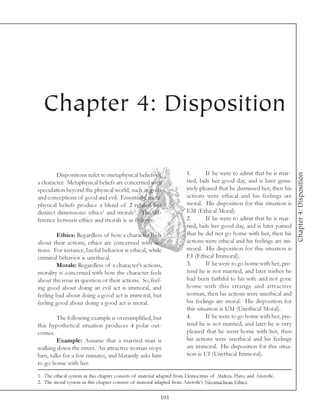 Chapter 4: Disposition

                                                                        1.       If he were to admit that he is mar-




                                                                                                                        Chapter 4: Disposition
         Dispositions refer to metaphysical beliefs of
a character. Metaphysical beliefs are concerned with                    ried, bids her good day, and is later genu-
speculation beyond the physical world, such as gods                     inely pleased that he dismissed her, then his
and conceptions of good and evil. Essentially, meta-                    actions were ethical and his feelings are
physical beliefs produce a blend of 2 related but                       moral. His disposition for this situation is
distinct dimensions: ethics1 and morals2. The dif-                      EM (Ethical Moral).
ference between ethics and morals is as follows:                        2.       If he were to admit that he is mar-
                                                                        ried, bids her good day, and is later pained
        Ethics: Regardless of how a character feels                     that he did not go home with her, then his
about their actions, ethics are concerned with ac-                      actions were ethical and his feelings are im-
tions. For instance, lawful behavior is ethical, while                  moral. His disposition for this situation is
criminal behavior is unethical.                                         EI (Ethical Immoral).
        Morals: Regardless of a character’s actions,                    3.       If he were to go home with her, pre-
morality is concerned with how the character feels                      tend he is not married, and later wishes he
about the issue in question or their actions. So, feel-                 had been faithful to his wife and not gone
ing good about doing an evil act is immoral, and                        home with this strange and attractive
feeling bad about doing a good act is immoral, but                      woman, then his actions were unethical and
feeling good about doing a good act is moral.                           his feelings are moral. His disposition for
                                                                        this situation is UM (Unethical Moral).
        The following example is oversimplified, but                    4.       If he were to go home with her, pre-
this hypothetical situation produces 4 polar out-                       tend he is not married, and later he is very
comes.                                                                  pleased that he went home with her, then
        Example: Assume that a married man is                           his actions were unethical and his feelings
walking down the street. An attractive woman stops                      are immoral. His disposition for this situa-
him, talks for a few minutes, and blatantly asks him                    tion is UI (Unethical Immoral).
to go home with her.

1. The ethical system in this chapter consists of material adapted from Democritus of Abdera, Plato, and Aristotle.
2. The moral system in this chapter consists of material adapted from Aristotle’s Nicomachean Ethics.

                                                           101
 
