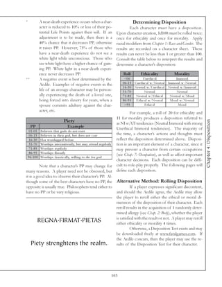 *        A near-death experience occurs when a char-                           Determining Disposition
         acter is reduced to 10% or less of their po-                       Each character must have a disposition.
         tential Life Points against their will. If an             Upon character creation, 1d100 must be rolled twice:
         adjustment is to be made, then there is a                 once for ethicality and once for morality. Apply
         40% chance that it decreases PP, otherwise                racial modifiers from Chapter 1: Race and Gender. The
         it raises PP. However, 75% of those who                   results are recorded on a character sheet. These
         have a near-death experience do not see a                 results can never be less than 1 or greater than 100.
         white light while unconscious. Those who                  Consult the table below to interpret the results and
         see white light have a higher chance of gain-             determine a character’s disposition:
         ing PP. White light in a near-death experi-
         ence never decreases PP.                                       Roll         Ethic ality              Morality
**       A negative event is best determined by the                      <0 6          Une thi c a l             Immora l
         Aedile. Examples of negative events in the                     0 6 -1 5 Une thi c a l w/Ne utra l Immora l w/Ne utra l
                                                                        1 6 -3 0 Ne utra l w/Une thi c a l Ne utra l w/Immora l
         life of an average character may be person-                    3 1 -7 0         Ne utra l               Ne utra l
         ally experiencing the death of a loved one,                    7 1 -8 5 Ne utra l w/E thi c a l    Ne utra l w/Mora l
         being forced into slavery for years, when a                    8 6 -9 5 E thi c a l w/Ne utra l    Mora l w/Ne utra l
         spouse commits adultery against the char-                       >9 5            E thi c a l               Mora l
         acter, etc.
                                                                                      For example, a roll of 20 for ethicality and
                                                                            11 for morality produces a disposition referred to
                                      Pie ty




                                                                                                                                       Chapter 4: Disposition
                                                                            as NI w/UI tendencies (Neutral Immoral with strong
    PP                                  Exam ple                            Unethical Immoral tendencies). The majority of
   0 1 -0 5 Be l i e v e s tha t gods do not e xi st
   0 6 -1 5 Be l i e v e s i n the i r god, but doe s not c a re            the time, a character’s actions and thoughts must
   1 6 -3 0 Ha s worshi ppe d be fore                                       reflect the disposition determined above. Disposi-
   3 1 -7 0 Worshi ps i nte r mi tte ntl y, but ma y a tte nd re gul a rl y tion is an important element of a character, since it
   7 1 -8 5 Worshi ps re gul a rl y                                         may prevent a character from certain occupations
   8 6 -9 5 Worshi ps fl ue ntl y
                                                                            (see Chap. 7: Occupation), as well as affect important
  9 6 -1 0 0 Worshi ps fa na ti c a l l y, wi l l i ng to di e for god
                                                                            character decisions. Each disposition can be diffi-
             Note that a character’s PP may change for cult to role-play properly. The following pages will
many reasons. A player need not be obsessed, but define each disposition.
it is a good idea to observe their character’s PP. Al-
though some of the best characters have no PP, the Alternative Method: Rolling Disposition
opposite is usually true. Philosophers tend either to                                 If a player expresses significant discontent,
have no PP or be very religious.                                            and should the Aedile agree, the Aedile may allow
                                                                            the player to reroll either the ethical or moral di-
                                                                            mension of the disposition of their character. Each
                                                                            reroll results in the acquisition of 1 randomly deter-
                                                                            mined allergy (see Chap. 2: Body), whether the player
            REGNA.FIRMAT.PIETAS                                             is satisfied with the result or not. A player may reroll
                                                                            either ethicality or morality 4 times.
                                                                                      Otherwise, a Disposition Test exists and may
                                                                            be downloaded freely at www.fatalgames.com. If
                                                                            the Aedile concurs, then the player may use the re-
     Piety strenghtens the realm. sults of the Disposition Test for their character.



                                                               103
 