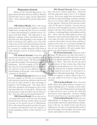 Disposition, General                                 NN (Neutral Neutral): Without contest,
                                 Below are the 9 general dispositions. If a       this is the most common disposition. Characters
                         player deems that their character will have difficulty   with this disposition tend to have 1 of 3 separate
                         and that these are too vague, specific dispositions      reasons. First, some simply have inconsistent ethi-
                         follow. First, understand the general dispositions       cal behavior and moral feelings, such that sometimes
                         below:                                                   they are one extreme while in other situations they
                                                                                  are the opposite. Therefore, NN is the best classifi-
                                  EM (Ethical Moral): Those with strong           cation for this type of character. Second, some are
                         ethical and moral views may be typified as a chivalric   well aware of the metaphysical extremes and tenets,
                         knight intent on imposing their version of morality      disagree with all of them, and they consciously seek
                         on others and attempting to maintain actions con-        a balance, considering balance the healthiest and the
                         sistent with their beliefs. This disposition is very     best. Those with this philosophical position call
                         difficult to maintain. Ethics and morals often con-      themselves ethical and moral subjectivists. Finally,
                         flict with each other depending on the situation. By     some argue that ethics and morality are man-made
                         habit of resolving such conflicts, one or the other      constructs, that neither exists in nature, and that we
                         tends to become favored, which imbalances this dis-      simply use the terms as is convenient, though they
                         position for most characters. Many more desire to        lack any logical support. Therefore, these charac-
                         be, or prefer to consider themselves, EM, when in        ters are best classified as NN and consider them-
                         reality attaining it can be an elusive, tedious, and a   selves to be ethical and moral nihilists.
Chapter 4: Disposition




                         lifelong goal.                                                    NI (Neutral Immoral): Characters with a
                                  EN (Ethical Neutral): Characters con-           dominant NI disposition care little about their ac-
                         cerned with consistent actions, regardless of how        tions and simply want to gratify themselves and feel
                         they feel, are EN by nature. EN characters tend to       pleased, though this pleasure is often derived at the
                         put aside their feelings, often shunning emotions as     expense of others. Since they do not care about
                         problematic. The best example of EN is a judge,          the implications of their actions, they often harm
                         since they are concerned with the law, its technicali-   others and may take pleasure in it. Do not be con-
                         ties, and how it may be best adhered to, not the         fused, NI characters do not prefer unethical behav-
                         moral feelings of the people. Some claim this to be      ior, they simply do not care if it is necessary in or-
                         a position of objectivity.                               der to achieve their pleasing feelings. These charac-
                                  EI (Ethical Immoral): Barristers are clearly    ters do not support or oppose ethical codes or is-
                         the best examples of EI; they are concerned less         sues, they simply do not care as long as they feel
                         with objectivity and the law, and more with how the      satisfied.
                         law may be either twisted to their advantage or                   UM (Unethical Moral): These characters
                         pushed to the breaking point. The client, and fi-        dislike ethical and orderly behavior, viewing it as a
                         nally their reputation and winning record, is more       largely inhibiting factor to morality as they under-
                         important than they or it should be. Demons who          stand it. Those with UM dispositions are frequently
                         get characters to sign away their souls are EI by na-    at odds with law in most societies, but claim that
                         ture. Very few characters are predominantly EI.          their heart is in the right place. Someone robbing
                                  NM (Neutral Moral): Those who are un-           the rich to feed the poor is a good example of UM.
                         concerned with actions or the law, but seek feeling               UN (Unethical Neutral): Perhaps the most
                         pleased about moral issues tend to adopt a position      unpredictable of all dispositions, these characters
                         focusing on the greatest good or utilitarianism.         actively dislike ethical and orderly behavior, and pat-
                         Those who pursue the greatest good for the great-        terns of all sorts. As a matter of fact, since they are
                         est number, and therefore favor the majority of          indifferent to the drive to be pleased with moral or
                         people regarding goodness as they interpret it, are      immoral feelings, their thoughts and actions seem
                         NM.                                                      chaotic and random to those around them.



                                                                              104
 