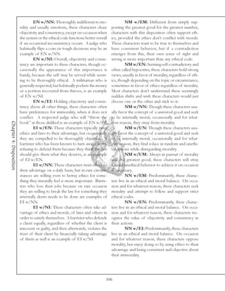 EN w/NN: Thoroughly indifferent to mo-                    NM w/EM: Different from simply sup-
                         rality and usually emotions, these characters chase       porting the greatest good for the greatest number,
                         objectivity and consistency, except on occasion when      characters with this disposition often support eth-
                         the system or the ethical code functions better overall   ics, provided the ethics don’t conflict with morals.
                         if an occasional inconsistency occurs. A judge who        These characters want to be true to themselves and
                         habitually flips a coin on tough decisions may be an      have consistent behavior, but if a contradiction
                         example of EN w/NN.                                       emerges from this, their own sense of right and
                                  EN w/NI: Overall, objectivity and consis-        wrong is more important than any ethical code.
                         tency are important to these characters, though oc-                NM w/EN: Seeming self-contradictory and
                         casionally the appearance of this importance is           often called hypocrites, these characters hold strong
                         handy, because the self may be served while seem-         views, usually in favor of morality, regardless of eth-
                         ing to be thoroughly ethical. A militiaman who is         ics, though depending on the topic or circumstance,
                         generally respected, but habitually pockets the money     sometimes in favor of ethics regardless of morality.
                         or a portion recovered from thieves, is an example        Most characters don’t understand these seemingly
                         of EN w/NI.                                               sudden shifts and wish these characters would just
                                  EN w/EI: Holding objectivity and consis-         choose one or the other and stick to it.
                         tency above all other things, these characters often               NM w/NN: Though these characters usu-
                         have preferences for immorality, when it does not         ally favor the concept of a universal good and seek
                         conflict. A respected judge who will “throw the           to be internally moral, occasionally and for what-
Chapter 4: Disposition




                         book” at those disliked is an example of EN w/EI.         ever reason, they stray from morality.
                                  EI w/EN: These characters typically twist                 NM w/UN: Though these characters usu-
                         ethics and laws to their advantage, but occasionally      ally favor the concept of a universal good and seek
                         they are compelled to be thoroughly objective. A          to be internally moral, occasionally and for what-
                         barrister who has been known to turn away clients,        ever reason, they find solace in random and unethi-
                         refusing to defend them because they think the law        cal actions while disregarding morality.
                         should give them what they deserve, is an example                  NM w/UM: Always in pursuit of morality
                         of EI w/EN.                                               and the greatest good, these characters will stray
                                  EI w/NN: These characters twist ethics to        toward unethical behavior to achieve it on occasion
                         their advantage on a daily basis, but in rare circum-     if necessary.
                         stances are willing even to betray ethics for some-                NN w/EM: Predominantly, these charac-
                         thing they inwardly feel is more important. Barris-       ters live in an ethical and moral balance. On occa-
                         ters who lose their jobs because on rare occasion         sion and for whatever reason, these characters seek
                         they are willing to break the law for something they      morality and attempt to follow and support strict
                         internally deem needs to be done are examples of          ethical codes.
                         EI w/NN.                                                           NN w/EN: Predominantly, these charac-
                                  EI w/NI: These characters often take ad-         ters live in an ethical and moral balance. On occa-
                         vantage of ethics and morals, of laws and others in       sion and for whatever reason, these characters rec-
                         order to satisfy themselves. A barrister who defends      ognize the value of objectivity and consistency in
                         a client equally, regardless of whether the client is     their actions.
                         innocent or guilty, and then afterwards, violates the              NN w/EI: Predominantly, these characters
                         trust of their client by financially taking advantage     live in an ethical and moral balance. On occasion
                         of them as well is an example of EI w/NI.                 and for whatever reason, these characters oppose
                                                                                   morality, but enjoy doing so by using ethics to their
                                                                                   advantage and being consistent and objective about
                                                                                   their immorality.




                                                                               106
 