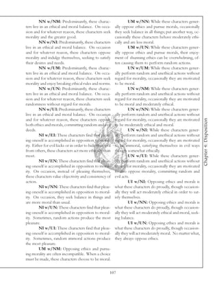 NN w/NM: Predominantly, these charac-                       UM w/NN: While these characters gener-
ters live in an ethical and moral balance. On occa-         ally oppose ethics and pursue morals, occasionally
sion and for whatever reason, these characters seek         they seek balance in all things; put another way, oc-
morality and the greater good.                              casionally these characters behave moderately ethi-
         NN w/NI: Predominantly, these characters           cally and are less moral.
live in an ethical and moral balance. On occasion                    UM w/UN: While these characters gener-
and for whatever reason, these characters oppose            ally oppose ethics and pursue morals, their enjoy-
morality and indulge themselves, seeking to satisfy         ment of shunning ethics can be overwhelming, of-
their desires and needs.                                    ten causing them to perform random actions.
         NN w/UM: Predominantly, these charac-                       UN w/UM: While these characters gener-
ters live in an ethical and moral balance. On occa-         ally perform random and unethical actions without
sion and for whatever reason, these characters seek         regard for morality, occasionally they are motivated
morality and enjoy breaking ethical rules and norms.        to be moral.
         NN w/UN: Predominantly, these charac-                       UN w/NM: While these characters gener-
ters live in an ethical and moral balance. On occa-         ally perform random and unethical actions without
sion and for whatever reason, these characters seek         regard for morality, occasionally they are motivated
randomness without regard for morals.                       to be moral and moderately ethical.
         NN w/UI: Predominantly, these characters                    UN w/NN: While these characters gener-
live in an ethical and moral balance. On occasion           ally perform random and unethical actions without




                                                                                                                     Chapter 4: Disposition
and for whatever reason, these characters oppose            regard for morality, occasionally they are motivated
both ethics and morals, committing random and evil          to be moderately ethical and moral.
deeds.                                                               UN w/NI: While these characters gener-
         NI w/EI: These characters find that pleas-         ally perform random and unethical actions without
ing oneself is accomplished in opposition to moral-         regard for morality, occasionally they are motivated
ity. Either for evil kicks or in order to hide their evil   to be immoral, satisfying themselves in evil ways
from others, these characters act more ethically than       though somewhat ethically.
most.                                                                UN w/UI: While these characters gener-
         NI w/EN: These characters find that pleas-         ally perform random and unethical actions without
ing oneself is accomplished in opposition to moral-         regard for morality, occasionally they are motivated
ity. On occasion, instead of pleasing themselves,           to also oppose morality, committing random and
these characters value objectivity and consistency of       evil acts.
action.                                                              UI w/NI: Opposing ethics and morals is
         NI w/NN: These characters find that pleas-         what these characters do proudly, though occasion-
ing oneself is accomplished in opposition to moral-         ally they will act moderately ethical in order to sat-
ity. On occasion, they seek balance in things and           isfy themselves.
are more moral than usual.                                           UI w/NN: Opposing ethics and morals is
         NI w/UN: These characters find that pleas-         what these characters do proudly, though occasion-
ing oneself is accomplished in opposition to moral-         ally they will act moderately ethical and moral, seek-
ity. Sometimes, random actions produce the most             ing balance.
pleasure.                                                            UI w/UN: Opposing ethics and morals is
         NI w/UI: These characters find that pleas-         what these characters do proudly, though occasion-
ing oneself is accomplished in opposition to moral-         ally they will act moderately moral. No matter what,
ity. Sometimes, random immoral actions produce              they always oppose ethics.
the most pleasure.
         UM w/NM: Opposing ethics and pursu-
ing morality are often incompatible. When a choice
must be made, these characters choose to be moral.


                                                        107
 