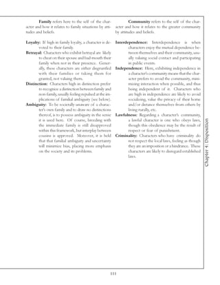 Family refers here to the self of the char-             Community refers to the self of the char-
acter and how it relates to family situations by atti- acter and how it relates to the greater community
tudes and beliefs.                                     by attitudes and beliefs.

Loyalty: If high in family loyalty, a character is de-   Interdependence: Interdependence is when
       voted to their family.                                   characters enjoy the mutual dependence be-
Betrayal: Characters who exhibit betrayal are likely            tween themselves and their community, usu-
       to cheat on their spouse and bad-mouth their             ally valuing social contact and participating
       family when not in their presence. Gener-                in public events.
       ally, these characters are either disgruntled     Independence: Here, exhibiting independence in
       with their families or taking them for                   a character’s community means that the char-
       granted, not valuing them.                               acter prefers to avoid the community, mini-
Distinction: Characters high in distinction prefer              mizing interaction when possible, and thus
       to recognize a distinction between family and            being independent of it. Characters who
       non-family, usually feeling repulsed at the im-          are high in independence are likely to avoid
       plications of familial ambiguity (see below).            socializing, value the privacy of their home
Ambiguity: To be societally unaware of a charac-                and/or distance themselves from others by
       ter’s own family and to draw no distinctions             living rurally, etc.
       thereof, is to possess ambiguity in the sense     Lawfulness: Regarding a character’s community,




                                                                                                                 Chapter 4: Disposition
       it is used here. Of course, breeding with                a lawful character is one who obeys laws,
       the immediate family is still disapproved                though this obedience may be the result of
       within this framework, but interplay between             respect or fear of punishment.
       cousins is approved. Moreover, it is held         Criminality: Characters who have criminality do
       that that familial ambiguity and uncertainty             not respect the local laws, feeling as though
       will minimize bias, placing more emphasis                they are an imposition or a hindrance. These
       on the society and its problems.                         characters are likely to disregard established
                                                                laws.




                                                     111
 