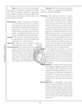 State refers to the self of the character and       Universe refers to the self of the character
                         how it relates to the greater community by attitudes and how it relates to everything in the understood
                         and beliefs. Examples of opposites of states along universe by attitudes and beliefs.
                         this continuum would be bureaucracy (highly struc-
                         tured society) representing ethicality and anarchy Necessity: The opposite of chance, necessity
                         representing unethicality.                                  means here that all events are the results of
                                                                                     causes, and chance plays no part in bringing
                         Bureaucracy: Along a continuum of the amount                about events. A character who is high in
                                 of government, bureaucracy is the most              necessity believes that when events seem the
                                 imposing, thorough, and cumbersome.                 result of chance, they are merely the result
                                 Characters favoring bureaucracy prefer to be        of unknown causes; chance does not exist.
                                 governed by a structure of abundance,               This does not presuppose that all events are
                                 which, while it may adapt and move slowly,          planned, pre-destined, or forced to occur to
                                 results in a highly structured society with         fulfill a decreed purpose. Instead, necessity
                                 classes, rank, hierarchy, and organization.         asserts simply that all events, including men-
                         Anarchy: The opposite of bureaucracy, anarchy               tal events, are predetermined, the result of
                                 is a preference for a lack of government, an        infinitely long causal chains. The concept
                                 abolishment of social distinctions.                 of fate is similiar to, yet different than, ne-
                         Patriotism: Characters who are high in patrio-              cessity. Fate is the belief that the end result
Chapter 4: Disposition




                                 tism prefer their state to others.                  is predetermined, while necessity is the be-
                         Treacherousness: The character high in treacher-            lief that all events are predetermined.
                                 ousness prefers other states to their own, Chance: The opposite of necessity, a universal
                                 disliking the government that presides over         view of chance indicates that events are not
                                 them. However, more than just disliking,            merely the result of causal chains, predeter-
                                 treacherous characters are willing (and some-       mined beyond our power. Instead, chance
                                 times able) to act in accordance with their         emphasizes the power of choice, the free-
                                 preferences. Sometimes these acts are se-           dom to take the universe in a new direction
                                 vere enough to be considered treasonous.            with every chosen action. Sometimes, things
                                                                                     just happen.
                                                                               Meaningfulness: A character who views the uni-
                                                                                     verse with meaningfulness asserts that there
                                                                                     is an objective reality. Resultant from this
                                                                                     objective reality, these characters tend to dis-
                                                                                     cover purpose in their lives or purpose to
                                                                                     the universe. Characters who find purpose
                                                                                     in the universe tend to be more active in
                                                                                     making choices than those who do not find
                                                                                     purpose.
                                                                               Meaninglessness: A meaningless view of the
                                                                                     universe results from the perceived subjec-
                                                                                     tivity of reality, the refusal to accept a singu-
                                                                                     lar objective reality. Characters with this view
                                                                                     tend to question reality and dismiss notions
                                                                                     of the universe progressing purposively.
                                                                                     These characters believe that life is short and
                                                                                     choices made do not affect anything with
                                                                                     significance.


                                                                             112
 