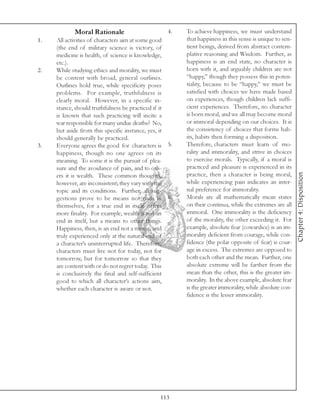 Moral Rationale                      4.   To achieve happiness, we must understand
1.   All activities of characters aim at some good    that happiness in this sense is unique to sen-
     (the end of military science is victory, of      tient beings, derived from abstract contem-
     medicine is health, of science is knowledge,     plative reasoning and Wisdom. Further, as
     etc.).                                           happiness is an end state, no character is
2.   While studying ethics and morality, we must      born with it, and arguably children are not
     be content with broad, general outlines.         “happy,” though they possess this in poten-
     Outlines hold true, while specificity poses      tiality, because to be “happy,” we must be
     problems. For example, truthfulness is           satisfied with choices we have made based
     clearly moral. However, in a specific in-        on experiences, though children lack suffi-
     stance, should truthfulness be practiced if it   cient experiences. Therefore, no character
     is known that such practicing will incite a      is born moral, and we all may become moral
     war responsible for many undue deaths? No,       or immoral depending on our choices. It is
     but aside from this specific instance, yes, it   the consistency of choices that forms hab-
     should generally be practiced.                   its, habits then forming a disposition.
3.   Everyone agrees the good for characters is 5.    Therefore, characters must learn of mo-
     happiness, though no one agrees on its           rality and immorality, and strive in choices
     meaning. To some it is the pursuit of plea-      to exercise morals. Typically, if a moral is
     sure and the avoidance of pain, and to oth-      practiced and pleasure is experienced in its




                                                                                                       Chapter 4: Disposition
     ers it is wealth. These common thoughts,         practice, then a character is being moral,
     however, are inconsistent; they vary with the    while experiencing pain indicates an inter-
     topic and its conditions. Further, all sug-      nal preference for immorality.
     gestions prove to be means not ends in 6.        Morals are all mathematically mean states
     themselves, for a true end in itself offers      on their continua, while the extremes are all
     more finality. For example, wealth is not an     immoral. One immorality is the deficiency
     end in itself, but a means to other things.      of the morality, the other exceeding it. For
     Happiness, then, is an end not a means, and      example, absolute fear (cowardice) is an im-
     truly experienced only at the natural end of     morality deficient from courage, while con-
     a character’s uninterrupted life. Therefore,     fidence (the polar opposite of fear) is cour-
     characters must live not for today, not for      age in excess. The extremes are opposed to
     tomorrow, but for tomorrow so that they          both each other and the mean. Further, one
     are content with or do not regret today. This    absolute extreme will be farther from the
     is conclusively the final and self-sufficient    mean than the other, this is the greater im-
     good to which all character’s actions aim,       morality. In the above example, absolute fear
     whether each character is aware or not.          is the greater immorality, while absolute con-
                                                      fidence is the lesser immorality.




                                              113
 