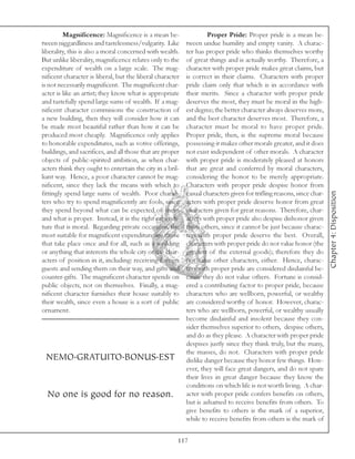Magnificence: Magnificence is a mean be-                   Proper Pride: Proper pride is a mean be-
tween niggardliness and tastelessness/vulgarity. Like      tween undue humility and empty vanity. A charac-
liberality, this is also a moral concerned with wealth.    ter has proper pride who thinks themselves worthy
But unlike liberality, magnificence relates only to the    of great things and is actually worthy. Therefore, a
expenditure of wealth on a large scale. The mag-           character with proper pride makes great claims, but
nificent character is liberal, but the liberal character   is correct in their claims. Characters with proper
is not necessarily magnificent. The magnificent char-      pride claim only that which is in accordance with
acter is like an artist; they know what is appropriate     their merits. Since a character with proper pride
and tastefully spend large sums of wealth. If a mag-       deserves the most, they must be moral in the high-
nificent character commisions the construction of          est degree; the better character always deserves more,
a new building, then they will consider how it can         and the best character deserves most. Therefore, a
be made most beautiful rather than how it can be           character must be moral to have proper pride.
produced most cheaply. Magnificence only applies           Proper pride, then, is the supreme moral because
to honorable expenditures, such as votive offerings,       possessing it makes other morals greater, and it does
buildings, and sacrifices, and all those that are proper   not exist independent of other morals. A character
objects of public-spirited ambition, as when char-         with proper pride is moderately pleased at honors
acters think they ought to entertain the city in a bril-   that are great and conferred by moral characters,
liant way. Hence, a poor character cannot be mag-          considering the honor to be merely appropriate.
nificent, since they lack the means with which to          Characters with proper pride despise honor from




                                                                                                                       Chapter 4: Disposition
fittingly spend large sums of wealth. Poor charac-         casual characters given for trifling reasons, since char-
ters who try to spend magnificently are fools, since       acters with proper pride deserve honor from great
they spend beyond what can be expected of them             characters given for great reasons. Therefore, char-
and what is proper. Instead, it is the right expendi-      acters with proper pride also despise dishonor given
ture that is moral. Regarding private occasions, the       from others, since it cannot be just because charac-
most suitable for magnificent expenditure are those        ters with proper pride deserve the best. Overall,
that take place once and for all, such as a wedding        characters with proper pride do not value honor (the
or anything that interests the whole city or the char-     greatest of the external goods); therefore they do
acters of position in it, including: receiving foreign     not value other characters, either. Hence, charac-
guests and sending them on their way, and gifts and        ters with proper pride are considered disdainful be-
counter-gifts. The magnificent character spends on         cause they do not value others. Fortune is consid-
public objects, not on themselves. Finally, a mag-         ered a contributing factor to proper pride, because
nificent character furnishes their house suitably to       characters who are wellborn, powerful, or wealthy
their wealth, since even a house is a sort of public       are considered worthy of honor. However, charac-
ornament.                                                  ters who are wellborn, powerful, or wealthy usually
                                                           become disdainful and insolent because they con-
                                                           sider themselves superior to others, despise others,
                                                           and do as they please. A character with proper pride
                                                           despises justly since they think truly, but the many,
                                                           the masses, do not. Characters with proper pride
 NEMO.GRATUITO.BONUS.EST                                   dislike danger because they honor few things. How-
                                                           ever, they will face great dangers, and do not spare
                                                           their lives in great danger because they know the
                                                           conditions on which life is not worth living. A char-
  No one is good for no reason.                            acter with proper pride confers benefits on others,
                                                           but is ashamed to receive benefits from others. To
                                                           give benefits to others is the mark of a superior,
                                                           while to receive benefits from others is the mark of


                                                       117
 