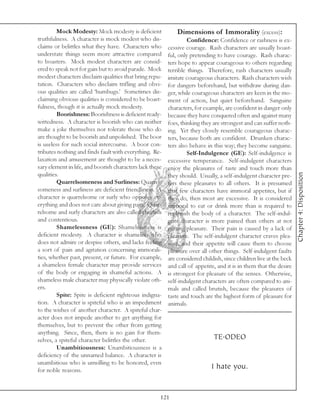 Mock Modesty: Mock modesty is deficient              Dimensions of Immorality (excess):
truthfulness. A character is mock modest who dis-                  Confidence: Confidence or rashness is ex-
claims or belittles what they have. Characters who        cessive courage. Rash characters are usually boast-
understate things seem more attractive compared           ful, only pretending to have courage. Rash charac-
to boasters. Mock modest characters are consid-           ters hope to appear courageous to others regarding
ered to speak not for gain but to avoid parade. Mock      terrible things. Therefore, rash characters usually
modest characters disclaim qualities that bring repu-     imitate courageous characters. Rash characters wish
tation. Characters who disclaim trifling and obvi-        for dangers beforehand, but withdraw during dan-
ous qualities are called ‘humbugs.’ Sometimes dis-        ger, while courageous characters are keen in the mo-
claiming obvious qualities is considered to be boast-     ment of action, but quiet beforehand. Sanguine
fulness, though it is actually mock modesty.              characters, for example, are confident in danger only
         Boorishness: Boorishness is deficient ready-     because they have conquered often and against many
wittedness. A character is boorish who can neither        foes, thinking they are strongest and can suffer noth-
make a joke themselves nor tolerate those who do          ing. Yet they closely resemble courageous charac-
are thought to be boorish and unpolished. The boor        ters, because both are confident. Drunken charac-
is useless for such social intercourse. A boor con-       ters also behave in this way; they become sanguine.
tributes nothing and finds fault with everything. Re-              Self-Indulgence (GE): Self-indulgence is
laxation and amusement are thought to be a neces-         excessive temperance. Self-indulgent characters
sary element in life, and boorish characters lack these   enjoy the pleasures of taste and touch more than




                                                                                                                     Chapter 4: Disposition
qualities.                                                they should. Usually, a self-indulgent character pre-
         Quarrelsomeness and Surliness: Quarrel-          fers these pleasures to all others. It is presumed
someness and surliness are deficient friendliness. A      that few characters have immoral appetites, but if
character is quarrelsome or surly who opposes ev-         they do, then most are excessive. It is considered
erything and does not care about giving pain. Quar-       immoral to eat or drink more than is required to
relsome and surly characters are also called churlish     replenish the body of a character. The self-indul-
and contentious.                                          gent character is more pained than others at not
         Shamelessness (GE): Shamelessness is             getting pleasure. Their pain is caused by a lack of
deficient modesty. A character is shameless who           pleasure. The self-indulgent character craves plea-
does not admire or despise others, and lacks feeling      sure, and their appetite will cause them to choose
a sort of pain and agitation concerning immorali-         pleasure over all other things. Self-indulgent faults
ties, whether past, present, or future. For example,      are considered childish, since children live at the beck
a shameless female character may provide services         and call of appetite, and it is in them that the desire
of the body or engaging in shameful actions. A            is strongest for pleasure of the senses. Otherwise,
shameless male character may physically violate oth-      self-indulgent characters are often compared to ani-
ers.                                                      mals and called brutish, because the pleasures of
         Spite: Spite is deficient righteous indigna-     taste and touch are the highest form of pleasure for
tion. A character is spiteful who is an impediment        animals.
to the wishes of another character. A spiteful char-
acter does not impede another to get anything for
themselves, but to prevent the other from getting
anything. Since, then, there is no gain for them-
selves, a spiteful character belittles the other.                             TE.ODEO
         Unambitiousness: Unambitiousness is a
deficiency of the unnamed balance. A character is
unambitious who is unwilling to be honored, even
for noble reasons.
                                                                             I hate you.


                                                      121
 