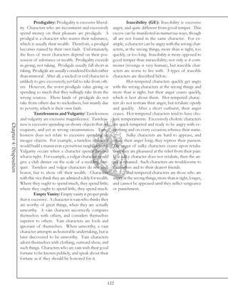 Prodigality: Prodigality is excessive liberal-             Irascibility (GE): Irascibility is excessive
                         ity. Characters who are incontinent and excessively        anger, and quite different from good-temper. This
                         spend money on their pleasure are prodigals. A             excess can be manifested in numerous ways, though
                         prodigal is a character who wastes their substance,        all are not found in the same character. For ex-
                         which is usually their wealth. Therefore, a prodigal       ample, a character can be angry with the wrong char-
                         becomes ruined by their own fault. Unfortunately,          acters, at the wrong things, more than is right, too
                         the lives of most characters depend on their pos-          quickly, or too long. Irascibility is more opposed to
                         session of substance or wealth. Prodigality exceeds        good-temper than inirascibility; not only is it com-
                         in giving, not taking. Prodigals usually fall short in     moner (revenge is very human), but irascible char-
                         taking. Prodigals are usually considered foolish rather    acters are worse to live with. 3 types of irascible
                         than immoral. After all, a wicked or evil character is     characters are described below:
                         unlikely to give excessively, yet fail to take from oth-            Hot-tempered characters quickly get angry
                         ers. However, the worst prodigals value giving or          with the wrong characters at the wrong things and
                         spending so much that they willingly take from the         more than is right, but their anger ceases quickly,
                         wrong sources. These kinds of prodigals do not             which is best about them. Hot-tempered charac-
                         take from others due to wickedness, but mainly due         ters do not restrain their anger, but retaliate openly
                         to poverty, which is their own fault.                      and quickly. After a short outburst, their anger
                                  Tastelessness and Vulgarity: Tastelessness        ceases. Hot-tempered characters tend to have cho-
                         and vulgarity are excessive magnificence. Tasteless-       leric temperaments. Excessively choleric characters
Chapter 4: Disposition




                         ness is excessive spending on showy objects that are       are quick-tempered and ready to be angry with ev-
                         exquisite, and yet in wrong circumstances. Taste-          erything and on every occasion; whence their name.
                         lessness does not relate to excessive spending on                   Sulky characters are hard to appease, and
                         meager objects. For example, a tasteless character         retain their anger long; they repress their passion.
                         would build a mansion in a povertous neighborhood.         The anger of sulky characters ceases upon retalia-
                         Vulgarity occurs when a character spends beyond            tion; they are pleasured at the relief from their pain.
                         what is right. For example, a vulgar character would       If a sulky character does not retaliate, then the an-
                         give a club dinner on the scale of a wedding ban-          ger is retained. Such characters are troublesome to
                         quet. Tasteless and vulgar characters do not seek          themselves and to their dearest friends.
                         honor, but to show off their wealth. Characters                     Bad-tempered characters are those who are
                         with this vice think they are admired solely for wealth.   angry at the wrong things, more than is right, longer,
                         Where they ought to spend much, they spend little;         and cannot be appeased until they inflict vengeance
                         where they ought to spend little, they spend much.         or punishment.
                                  Empty Vanity: Empty vanity is proper pride
                         that is excessive. A character is vain who thinks they
                         are worthy of great things, when they are actually
                         unworthy. A vain character incorrectly compares
                         themselves with others, and considers themselves
                         superior to others. Vain characters are fools and
                         ignorant of themselves. When unworthy, a vain
                         character attempts an honorable undertaking, but is
                         later discovered to be unworthy. Vain characters
                         adorn themselves with clothing, outward show, and
                         such things. Characters who are vain wish their good
                         fortune to be known publicly, and speak about their
                         fortune as if they should be honored for it.




                                                                                122
 
