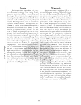 Choleric                                               Melancholic
                           This temperament is associated with extro-               This temperament is associated with the in-
                  verts, doers, and optimists. Born leaders, choleric      trovert, thinker, and pessimist. Melancholic charac-
                  characters are active and have a compulsive need         ters tend to be deep, thoughtful, and analytical. They
                  for change. Driven to correct wrongs, they are not       are serious, purposeful, and prone to genius. Of-
                  discouraged easily and may be unemotional. These         ten, they are talented and creative, with an artistic or
                  characters exude confidence, are strong-willed, and      musical inclination. Melancholic characters may be
                  decisive. This temperament causes characters to be       philosophical, poetic, and appreciate beauty. Sensi-
                  organized and task-oriented. Insisting on the pro-       tive to others, they may be self-sacrificing, consci-
                  ductivity of others, these characters seek practical     entious, or idealistic. This temperament causes char-
                  solutions to problems and move quickly to action.        acters to set high standards and want everything done
                  Thriving on opposition, these characters have little     right. Their homes are orderly, and otherwise they
                  need for friends or groups and excel during emer-        are persistent, thorough, orderly, organized, and al-
                  gencies. Unfortunately, choleric characters may be       ways neat and tidy. This powerful drive is often char-
                  bossy, impatient, quick-tempered, unable to relax,       acterized negatively by others, but melancholic char-
                  and refuse to give up even when clearly losing. These    acters often solve problems and surprise others with
                  characters are too intense, come on too strong, and      creativity. Melancholic characters need to finish what
                  are inflexible and uncomplimentary. Choleric char-       they start. Socially, this temperament causes char-
                  acters dislike tears and emotions, and are generally     acters to make friends cautiously and stay in the back-
                  unsympathetic. These characters give answers too         ground to avoid attention. These characters are
                  quickly, dominate more than is good, and are often       faithful, devoted, and listen well to complaints. Un-
Chapter 5: Mind




                  too busy for their families. Also, choleric characters   fortunately, they can be moody and depressed, of-
                  are impatient with poor performance and have little      ten remembering or emphasizing the negative. Fur-
                  tolerance for mistakes. Choleric characters are of-      ther, they are self-centered, often in another world,
                  ten rude, tactless, and manipulate others. Though        and may have a low opinion of themselves. Melan-
                  these characters may often be right, which they al-      cholic characters are not people-oriented, and pre-
                  ways insist upon, this also makes them unpopular         fer to deal with things rather than people. Also,
                  with others. It is assumed that the choleric tem-        these characters prefer analysis to work. Having a
                  perament is caused by yellow bile.                       deep need for approval, these characters are hard to
                                                                           please and often set standards too high. Often with-
                                                                           drawn and remote, melancholic characters are criti-
                                                                           cal of others and withhold affection. In characters,
                                                                           this temperament can cause them to be antagonis-
                                                                           tic and vengeful because they are suspicious of oth-
                                                                           ers and dislike those in opposition. This tempera-
                                                                           ment causes characters to be unforgiving and skep-
                                                                           tical of compliments. It is assumed that the melan-
                                                                           cholic temperament is caused by black bile.




                                                                       126
 