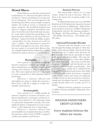 Mental Illness                                                           Anorexia Nervosa
          Mental illnesses are disorders characterized            This mental illness affects 1% of young
by disturbances of a character’s thoughts, emotions,      women. Nearly 1-in-5 die of starvation. This con-
or behavior. Various mental illnesses not only exist,     dition is the intense fear of gaining weight or be-
but are widespread. Most are unrecognized in the          coming obese.
terminology that follows and are simply considered                If afflicted with anorexia nervosa, roll 1d100.
madness, the result of sorcery or witchcraft, evil        Results from 01-20 indicate the character is doomed
spirits, or demons. The mentally ill usually become       to die of starvation in 1d100 weeks. Afflicted char-
objects of religious inquisition and barbaric treat-      acters experience an increase of 2d20 to Melancholic
ment. It is for this reason that witch-hunts are popu-    Temperament and have the following modifiers: -
lar. Some believe instead that mental illness is the      25% Weight, - 10% Physical Fitness, - 25% Strength,
physical result of imbalances in blood, just like tem-    - 10% Bodily Attractiveness, - 25% Health, and +
perament. A player who rerolls sub-abilities acquires     10% Drive.
a mental illness for their character per reroll (see
Chap. 3: Abilities). This information is amassed so             Antisocial Personality Disorder
that Aediles may apply it as necessary. Since charac-              Characters with this disorder act in a way
ters may acquire or encounter these illnesses, they       that disregard the feelings and rights of other char-
are compiled and listed below, followed by a table to     acters. Antisocial personalities often break the law,
facilitate the random selection of a mental illness:      and they may use or exploit other characters for
                                                          their own gain. They may lie repeatedly, act impul-




                                                                                                                    Chapter 5: Mind
                                                          sively, and get into physical fights. They may mis-
                  Abasiophilia                            treat their spouses, neglect or abuse their children,
         Over a period of (5 + 1d100) months, the         and exploit their slaves. They may even kill other
character experiences recurrent and intense sexu-         characters. Characters with this disorder are also
ally arousing fantasies, sexual urges, or behaviors in-   sometimes called sociopaths or psychopaths. Anti-
volving sexual attraction to lame or crippled part-       social personalities usually fail to understand that
ners. This causes significant distress or impairment      their behavior is dysfunctional because their ability
in social, occupational, or other important areas of      to feel guilty, remorseful, and anxious is impaired.
functioning.                                              Guilt, remorse, shame, and anxiety are unpleasant
         Whenever a character afflicted with              feelings, but they are also necessary for social func-
abasiophilia sees a lame or cripple, they must pass a     tioning and even physical survival. Antisocial per-
Drive check at TH 20 or engage in socially unac-          sonality disorder affects 3% of males and 1% of
ceptable sexual behavior.                                 females.
                                                                   Afflicted characters experience an increase
                                                          of 3d20 to Choleric and 2d20 to Melancholic Tem-
                Acrotomophilia
                                                          perament.
         Over a period of (5 + 1d100) months, the
character experiences recurrent and intense sexu-
ally arousing fantasies, sexual urges, or behaviors in-
volving sexual attraction to the amputated stump              INSANUS.OMNIS.FUERE.
of a partner; the stump itself is arousing. This causes
significant distress or impairment in social, occupa-            CREDIT.CETEROS
tional, or other important areas of functioning.
         Whenever a character afflicted with
acrotomophilia sees an amputated stump on another,           Every madman believes the
they must pass a Drive check at TH 20 or engage in               others are insane.
socially unacceptable sexual behavior.


                                                      131
 