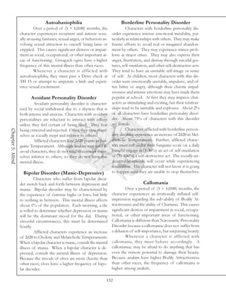 Autoabasiophilia                                Borderline Personality Disorder
                           Over a period of (5 + 1d100) months, the                  Characters with borderline personality dis-
                  character experiences recurrent and intense sexu-         order experience intense emotional instability, par-
                  ally arousing fantasies, sexual urges, or behaviors in-   ticularly in relationships with others. They may make
                  volving sexual attraction to oneself being lame or        frantic efforts to avoid real or imagined abandon-
                  crippled. This causes significant distress or impair-     ment by others. They may experience minor prob-
                  ment in social, occupational, or other important ar-      lems as major crises. They may also express their
                  eas of functioning. Gruagach ogres have a higher          anger, frustration, and dismay through suicidal ges-
                  frequency of this mental illness than other races.        tures, self-mutilation, and other self-destructive acts.
                           Whenever a character is afflicted with           They tend to have an unstable self-image or sense
                  autoabasiophilia, they must pass a Drive check at         of self. As children, most characters with this dis-
                  TH 15 or attempt to amputate a limb and experi-           order were emotionally unstable, impulsive, and of-
                  ence sexual excitement.                                   ten bitter or angry, although their chaotic impul-
                                                                            siveness and intense emotions may have made them
                         Avoidant Personality Disorder                      popular at school. At first they may impress char-
                          Avoidant personality disorder is character-       acters as stimulating and exciting, but their relation-
                  ized by social withdrawal due to a shyness that is        ships tend to be unstable and explosive. About 2%
                  both intense and anxious. Characters with avoidant        of all characters have borderline personality disor-
                  personalities are reluctant to interact with others       der. About 75% of characters with this disorder
                  unless they feel certain of being liked. They fear        are female.
                                                                                     Characters afflicted with borderline person-
Chapter 5: Mind




                  being criticized and rejected. Often they view them-
                  selves as socially inept and inferior to others.          ality disorder experience an increase of 2d20 in Mel-
                          Afflicted characters lose 2d20 points in San-     ancholic Temperament. Further, afflicted charac-
                  guine Temperament. Although anakim may tend to            ters must roll under their Sanguine score on a daily
                  avoid characters, they do not tend to consider them-      basis or engage in (1-30%) an act of self-mutilation
                  selves inferior to others, so they do not have this       or (31-100%) a self-destructive act. The socially un-
                  mental illness.                                           acceptable episode will occur while experiencing
                                                                            frustration. The character will not know it is going
                    Bipolar Disorder (Manic-Depressive)                     to happen until they are unable to stop themselves.
                           Characters who suffer from bipolar disor-
                  der switch back and forth between depression and                              Callomania
                  mania. Bipolar disorder may be characterized by                    Over a period of (5 + 1d100) months, the
                  the experience of extreme highs or lows, but little       character experiences an irrationally inflated self-
                  to nothing in between. This mental illness affects        impression regarding the sub-ability of Bodily At-
                  about 1% of the population. Each morning, a die           tractiveness and the ability of Charisma. This causes
                  is rolled to determine whether depression or mania        significant distress or impairment in social, occupa-
                  will be the dominant mood for the day. During             tional, or other important areas of functioning.
                  stressful circumstances, this must be determined          Callomania is different than Narcissistic Personality
                  hourly.                                                   Disorder because a callomaniac does not suffer from
                           Afflicted characters experience an increase      a delusion of self-importance, but surpassing beauty.
                  of 2d20 to Choleric and Melancholic Temperaments.                  Whenever a character is afflicted with
                  When a bipolar character is manic, consult the mental     callomania, they must behave accordingly. A
                  illness of mania. When a bipolar character is de-         callomaniac may be afraid to do anything that has
                  pressed, consult the mental illness of depression.        even the remote potential to damage their beauty.
                  Because the moods of elves are more chaotic than          Because anakim have higher Bodily Attractiveness
                  other races, elves have a higher frequency of bipo-       than other races, the frequency of callomania is
                  lar disorder.                                             higher among anakim.

                                                                        132
 