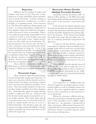 Depression                                  Dissociative Identity Disorder
                           Different than the feelings of sadness and           (Multiple Personality Disorder)
                  loneliness that everyone feels from time to time,              A character with this disorder has (1d4 + 1)
                  depression is a deep, unshakable sadness and disin-   distinct (1-50%) identities or (51-100%) personality
                  terest in nearly all activities. Common feelings are  states (temperament and disposition) that recurrently
                  despair, hopelessness, worthlessness, as well as      take control of the character’s consciousness and
                  thoughts of committing suicide. Some characters       behavior.
                  are only affected by depression during autumn and              If the character has distinct identities, then
                  winter. A common mental illness, roughly 10% of       the character often gives the alternate identities their
                  the population suffers from depression, though fe-    own personal names; these identities may have char-
                  males are between 2-3 times as susceptible. Depres-   acteristics that differ sharply from the primary iden-
                  sion usually develops during young adulthood over     tity of the character. If the character has multiple
                  a period of months or years, though it may erupt      personality states, then each personality state con-
                  suddenly in a few weeks or days. Sudden develop-      sists of a randomly determined temperament and
                  ments are often called nervous breakdowns. De-        disposition.
                  pressed characters feel sad every day and may cry              A character with this disorder experiences
                  often. Characters, work, and activities that used to  some degree of amnesia, in that one identity or per-
                  bring them pleasure no longer do. A bout of de-       sonality usually will not recall what occurred when
                  pression typically lasts 8 months. Any character who  another identity or personality controlled the char-
                  has experienced 1 bout of depression is highly likely acter. With this disorder, a character experiences
                  to experience a future bout. Appetite and sleep may
Chapter 5: Mind




                                                                        sudden shifts in consciousness, identity, and memory.
                  be affected, sometimes increased, but usually de-     For instance, the character may find themselves in a
                  creased. Stressful events can trigger depression in   strange environment, not knowing how they got
                  those who are predisposed to it.                      there.
                           Those afflicted experience an increase of             Those afflicted with this disorder must roll
                  2d20 points in Melancholic Temperament and a          1d100 and the result must be under the score of
                  decrease of 2d20 points in Sanguine Temperament.      their primary temperament in order to remain in it.
                                                                        Otherwise, an identity (determined by the Aedile)
                                 Dissociative Fugue                     or another personality state (determined randomly)
                           These characters forget their personal iden- emerges for 1d100 minutes.
                  tity and unexpectedly wander away from home. In
                  many cases, characters with this disorder travel to a                       Egomania
                  distant location and adopt a new identity, complete            Over a period of (5 + 1d100) months, the
                  with a new name, personal history, and place of resi- character experiences an inflated opinion concern-
                  dence. They may wander hundreds of miles, leav- ing their abilities, as well as exhibiting extreme self-
                  ing their families mystified about their disappear- interest. This causes significant distress or impair-
                  ance. Sometimes they appear in foreign churches ment in social, occupational, or other important ar-
                  unable to explain who they are. Characters with eas of functioning.
                  this disorder usually appear normal and do not at-             Whenever a character is afflicted with ego-
                  tract public attention. Dissociative fugue typically mania, they must behave as though they believe that
                  occurs after serious stress of some kind, such as the each of their sub-ability scores is (2d20)% higher
                  death of a family member, the loss of a job, or a than what it is. An egomaniac is disinterested in
                  failed relationship. This disorder is quite rare, and others. Egomania is different than Narcissistic Per-
                  in many cases, fugue victims will suddenly “wake up,” sonality Disorder because an egomaniac has extreme
                  failing to remember any of the events that occurred self-interest, whereas a nacissistic character suffers
                  while in the fugue state.                             from extreme self-importance.


                                                                       134
 