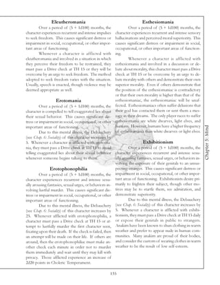 Eleutheromania                                           Esthesiomania
        Over a period of (5 + 1d100) months, the                 Over a period of (5 + 1d100) months, the
character experiences recurrent and intense impulses    character experiences recurrent and intense sensory
to seek freedom. This causes significant distress or    hallucinations and perceived moral superiority. This
impairment in social, occupational, or other impor-     causes significant distress or impairment in social,
tant areas of functioning.                              occupational, or other important areas of function-
        Whenever a character is afflicted with          ing.
eleutheromania and involved in a situation in which              Whenever a character is afflicted with
they perceive their freedom to be restrained, they      esthesiomania and involved in a discussion or de-
must pass a Drive check at TH 15 or they will be        bate about morality, this character must pass a Drive
overcome by an urge to seek freedom. The method         check at TH 15 or be overcome by an urge to de-
adopted to seek freedom varies with the situation.      bate morality with others and demonstrate their own
Usually, speech is enacted, though violence may be      superior morality. Even if others demonstrate that
deemed appropriate as well.                             the position of the esthesiomaniac is contradictory
                                                        or that their own morality is higher than that of the
                    Erotomania                          esthesiomaniac, the esthesiomaniac will be unaf-
         Over a period of (5 + 1d100) months, the fected. Esthesiomaniacs often suffer delusions that
character is compelled to tell exaggerated lies about their god has contacted them or sent them a mes-
their sexual behavior. This causes significant dis- sage in their dreams. The only player races to suffer
tress or impairment in social, occupational, or other esthesiomania are white dwarves, light elves, and
                                                        humans. However, humans have a higher frequency




                                                                                                                  Chapter 5: Mind
important areas of functioning.
         Due to this mental illness, the Debauchery of esthesiomania than white dwarves or light elves.
(see Chap. 6: Sociality) of this character increases by
5. Whenever a character is afflicted with erotoma-                       Exhibitionism
nia, they must pass a Drive check at TH 15 to avoid              Over a period of (5 + 1d100) months, the
telling exaggerated lies about their sexual behavior character experiences recurrent and intense sexu-
whenever someone begins talking to them.                ally arousing fantasies, sexual urges, or behaviors in-
                                                        volving the exposure of their genitals to an unsus-
                Erotophonophilia                        pecting stranger. This causes significant distress or
         Over a period of (5 + 1d100) months, the impairment in social, occupational, or other impor-
character experiences recurrent and intense sexu- tant areas of functioning. Exhibitionists desire pri-
ally arousing fantasies, sexual urges, or behaviors in- marily to frighten their subject, though other mo-
volving lustful murder. This causes significant dis- tives may be to startle them, see admiration, and
tress or impairment in social, occupational, or other demonstrate superiority.
important areas of functioning.                                  Due to this mental illness, the Debauchery
         Due to this mental illness, the Debauchery (see Chap. 6: Sociality) of this character increases by
(see Chap. 6: Sociality) of this character increases by 5. Whenever a character is afflicted with exhibi-
25. Whenever afflicted with erotophonophilia, a tionism, they must pass a Drive check at TH 15 daily
character must pass a Drive check at TH 15 or at- or expose their genitals in public to strangers.
tempt to lustfully murder the first character seen, Anakim have been known to shun clothing in warm
fixating upon their death. If the check is failed, then weather and prefer to appear nude in human com-
an attempt will be made on their life. If others are munities. Many anakim are proud of their bodies,
around, then the erotophonophiliac must make an- and consider the custom of wearing clothes in warm
other check each minute in order not to murder weather to be the result of low self-esteem.
them immediately and wait until they may kill with
privacy. Those afflicted experience an increase of
2d20 points in Choleric Temperament.

                                                     135
 