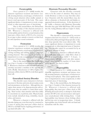 Formicophilia                                  Histrionic Personality Disorder
                           Over a period of (5 + 1d100) months, the                  Characters with this disorder constantly
                  character experiences recurrent and intense sexu-         strive to be the center of attention. They may act
                  ally arousing fantasies, sexual urges, or behaviors in-   overly flirtatious or dress in ways that draw atten-
                  volving sexual attraction when smaller animals or         tion. Characters with this mental illness may also
                  insects crawl upon parts of the body. This causes         talk in a dramatic or theatrical style and display ex-
                  significant distress or impairment in social, occupa-     aggerated emotional reactions. At the discretion of
                  tional, or other important areas of functioning.          the Aedile, a character with Histrionic Personality
                           Due to this mental illness, the Debauchery       Disorder may gain 1d10 Skill Points (SP) invested
                  (see Chap. 6: Sociality) of this character increases to   into the Acting (Drama) skill (see Chapter 8: Skills).
                  100. Whenever a character is afflicted with
                  formicophilia and involved in a sexual situation, they                     Hypersomnia
                  must pass a Drive check at TH 15 or be overcome                   This disorder is characterized by excessive
                  by an urge to place animals or insects on their bod-      sleepiness that lasts for at least (3 + 1d12) weeks as
                  ies and experience sexual excitement.                     evidenced by either prolonged sleep episodes or day-
                                                                            time sleep episodes that occur almost daily. This
                                     Frotteurism                            causes significant distress or impairment in social,
                           Over a period of (5 + 1d100) months, the         occupational, or other important areas of function-
                  character experiences recurrent and intense sexu-         ing. This disorder cannot be accounted for by an
                  ally arousing fantasies, sexual urges, or behaviors in-   inadequate amount of sleep.
Chapter 5: Mind




                  volving touching and rubbing against a non-con-                   Whenever a character is afflicted with hy-
                  senting character. This causes significant distress or    persomnia, they must pass a daily Drive check at
                  impairment in social, occupational, or other impor-       TH 20 or need to sleep (1d12 + 7) hours. A
                  tant areas of functioning.                                hypersomniac will feel rested only after uninter-
                           Due to this mental illness, the Debauchery       rupted sleep beyond the number of hours deter-
                  (see Chap. 6: Sociality) of this character increases by   mined above if the check is failed.
                  5. Whenever a character is afflicted with frotteurism
                  and they encounter a member of the opposite sex                           Hypoxyphilia
                  with a Bodily Attractiveness of 120 or higher, they              Over a period of (5 + 1d100) months, the
                  must pass a Drive check at TH 15 or rub them against character experiences recurrent and intense sexu-
                  their will.                                             ally arousing fantasies, sexual urges, or behaviors in-
                                                                          volving sexual asphyxia. This causes significant dis-
                          Generalized Anxiety Disorder                    tress or impairment in social, occupational, or other
                           This disorder causes characters to feel anx- important areas of functioning.
                  ious most of the time and worry about routine events             Due to this mental illness, the Debauchery
                  and circumstances in their lives. Although they rec- (see Chap. 6: Sociality) of this character increases by
                  ognize their anxiety to be disproportionate with ac- 25. Whenever a character is afflicted with
                  tual events, they are unable to control their worry- hypoxyphilia, they must pass a Drive check at TH
                  ing. Their worries often interfere with their ability 20 during all sexual activity or attempt to choke their
                  to concentrate on, or perform, tasks. Physical symp- partner (01-30%) into unconsciousness and experi-
                  toms include disturbed sleep, irritability, muscle ence sexual pleasure while choking them. A male
                  aches, and tension.                                     hypoxyphiliac may fantasize about choking others
                           Whenever a character is afflicted with this and become erect at inopportune times. A female
                  disorder during any event that may be construed as hypoxyphiliac may choke herself with one hand and
                  a cause of anxiety, they must pass a Drive check at masturbate with the other.
                  TH 15 or all Skill Checks requiring performance of
                  any kind will suffer - 10.

                                                                        136
 