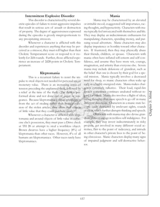 Intermittent Explosive Disorder                                             Mania
         This disorder is characterized by several dis-             Mania may be characterized by an elevated
crete episodes of failure to resist aggressive impulses   or irritable mood, exaggerated self-importance, rac-
that result in serious acts of assault or destruction     ing thoughts, and hyperactivity. Characters with ma-
of property. The degree of aggressiveness expressed       nia typically feel intoxicated with themselves and life.
during the episodes is grossly misproportionate to        They may display an indiscriminate enthusiasm for
any precipitating stressors.                              manipulating characters, spending money, and pur-
         Whenever a character is afflicted with this      suing sexual adventure. Manic characters may also
disorder and experiences anything that may be per-        display impatience or hostility toward other charac-
ceived as a stressor, they must roll higher than their    ters. If frustrated, then they may physically abuse
Choleric Temperament score or respond to it vio-          their friends, children, or spouse. Characters with
lently for 2d4 rounds. Further, those afflicted expe-     mania often have inflated self-esteem and self-con-
rience an increase of 2d20 points in Choleric Tem-        fidence, and assume they have more wit, courage,
perament.                                                 imagination, and artistry than everyone else. Severe
                                                          mania may include delusions of grandeur, such as
                  Kleptomania                             the belief that one is chosen by their god for a spe-
         This is a recurrent failure to resist the im-    cial mission. Mania typically involves a decreased
pulse to steal objects not needed for personal use or     need for sleep, so manic characters often wake up
monetary value. There is an increasing sense of           early in a highly energized state. Mania makes char-
tension preceding the unplanned theft, followed by        acters extremely talkative. Their loud, rapid-fire
                                                          speech sometimes continues unabated without re-




                                                                                                                     Chapter 5: Mind
a relief at the time of the theft. The theft is per-
formed alone and not done out of anger or ven-            gard for others. Mania also involves a flight of ideas,
geance. Because kleptomaniacs obtain gratification        racing thoughts that cause speech to go off in many
from the act of stealing rather than from posses-         different directions. Characters in a manic state be-
sion of the stolen articles, they often steal objects     come easily distracted by irrelevant sights, sounds
of little value that they could purchase easily.          or ideas, which further disrupts thinking and speech.
         Whenever a character is afflicted with klep-               Characters with mania may also devise gran-
tomania and around objects of little value in some-       diose plans or engage in reckless self-indulgence. For
one else’s possession, they must pass a Drive check       example, they may invest indiscriminately in risky
at TH 20 or attempt to steal a worthless object.          projects, get involved in many different social ac-
Brown dwarves have a higher frequency (8%) of             tivities, flirt to the point of indecency, and intrude
kleptomania than other races. However, 4% of all          in other character’s private lives to the point of be-
humans are kleptomaniacs. Other races rarely have         ing obnoxious. Manic characters display many signs
kleptomaniacs.                                            of impaired judgment and self-destructive behav-
                                                          ior.




                                                      137
 