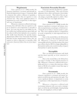 Megalomania                                  Narcissistic Personality Disorder
                           Over a period of (5 + d100) months, the                   Characters with this disorder have a grandi-
                  character experiences a recurrent and intensely in-       ose sense of self-importance. They seek excessive
                  flated self-impression in 1 respect. Commonly called      admiration from others and fantasize about unlim-
                  a character who suffers a delusion of grandeur, a         ited success or power. They believe they are spe-
                  megalomaniac believes they are superior to every          cial, unique, or generally superior to others. How-
                  character met. This causes significant distress or        ever, they often have very fragile self-esteem.
                  impairment in social, occupational, or other impor-
                  tant areas of functioning.                                                  Narratophilia
                           Whenever a character is afflicted with mega-              Over a period of (5 + 1d100) months, the
                  lomania, they will believe they are superior to oth-      character experiences recurrent and intense sexu-
                  ers in whatever is most important or enjoyable to         ally arousing fantasies, sexual urges, or behaviors in-
                  them. For some, this may be a sub-ability, for oth-       volving the use of dirty or obscene words to a part-
                  ers it will be how well they perform a given skill, and   ner. This causes significant distress or impairment
                  for others it will be their aptitude in an occupation.    in social, occupational, or other important areas of
                  The Aedile must determine the specific respect.           functioning.
                  Megalomania differs from Narcissistic Personality                  Due to this mental illness, the Debauchery
                  Disorder because megalomaniacs believe they are           (see Chap. 6: Sociality) of this character increases by
                  superior in what is important or enjoyable, while         10. Whenever a character is afflicted with
                  narcissistic characters believe they are more impor-      narratophilia and alone with their partner, they must
                  tant.
Chapter 5: Mind




                                                                            pass a Drive check at TH 15 or begin talking filth to
                                                                            their partner and become excited sexually, or request
                                                                            their partner to speak obscenities.

                                                                                               Necrophilia
                                                                                     This is an abnormal fascination with death
                                                                            and the dead, especially an erotic attraction to
                                                                            corpses.
                                                                                     Due to this mental illness, the Debauchery
                                                                            (see Chap. 6: Sociality) of this character increases to
                                                                            100. Whenever a character is afflicted with necro-
                                                                            philia and close to a corpse, they must pass a Drive
                                                                            check at TH 20 or be unable to resist their urge to
                                                                            copulate with the corpse.

                                                                                              Noctomania
                                                                                    Over a period of (5 + d100) months, the
                                                                            character experiences a recurrent and intense im-
                                                                            pulse to avoid the day and experience the night. This
                                                                            causes significant distress or impairment in social,
                                                                            occupational, or other important areas of function-
                                                                            ing.
                                                                                    Whenever a character is afflicted with
                                                                            noctomania, behaviors will occur such as attempt-
                                                                            ing to avoid the day and all daylight, sleeping during
                                                                            the day, and engaging in activity at night.


                                                                        138
 