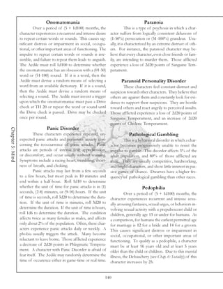 Onomatomania                                                  Paranoia
                            Over a period of (5 + 1d100) months, the                   This is a type of psychosis in which a char-
                  character experiences a recurrent and intense desire     acter suffers from logically consistent delusions of
                  to repeat certain words or sounds. This causes sig-      (1-50%) persecution or (51-100%) grandeur. Usu-
                  nificant distress or impairment in social, occupa-       ally, it is characterized by an extreme distrust of oth-
                  tional, or other important areas of functioning. The     ers. For instance, the paranoid character may be-
                  impulse to repeat certain words or sounds is irre-       lieve that every character, even close friends or fam-
                  sistible, and failure to repeat them leads to anguish.   ily, are intending to murder them. Those afflicted
                  The Aedile must roll 1d100 to determine whether          experience a loss of 2d20 points of Sanguine Tem-
                  the onomatomaniac has an obsession with a (01-50)        perament.
                  word or (51-100) sound. If it is a word, then the
                  Aedile must devise a random means of selecting a                Paranoid Personality Disorder
                  word from an available dictionary. If it is a sound,             These characters feel constant distrust and
                  then the Aedile must devise a random means of            suspicion toward other characters. They believe that
                  selecting a sound. The Aedile must invent a trigger      others are against them and constantly look for evi-
                  upon which the onomatomaniac must pass a Drive           dence to support their suspicions. They are hostile
                  check at TH 20 or repeat the word or sound until         toward others and react angrily to perceived insults.
                  the Drive check is passed. Drive may be checked          Those afflicted experience a loss of 2d20 points of
                  once per round.                                          Sanguine Temperament, and an increase of 2d20
                                                                           points of Choleric Temperament.
                                  Panic Disorder
Chapter 5: Mind




                           These characters experience repeated, un-                   Pathological Gambling
                  expected panic attacks and persistent anxiety con-               This is a behavioral disorder in which a char-
                  cerning the reoccurrence of panic attacks. Panic         acter becomes progressively unable to resist the
                  attacks are periods of intense fear, apprehension,       impulse to gamble. This disorder affects 3% of the
                  or discomfort, and occur usually without warning.        adult population, and 80% of those afflicted are
                  Symptoms include a racing heart, trembling, short-       male. They are usually competitive, hardworking,
                  ness of breath, and choking.                             and bright characters, and show little interest in pas-
                           Panic attacks may last from a few seconds       sive games of chance. Dwarves have a higher fre-
                  to a few hours, but most peak in 10 minutes and          quency of pathological gambling than other races.
                  end within a half-hour. Roll 1d10 to determine
                  whether the unit of time for panic attacks is in (1)                         Pedophilia
                  seconds, (2-8) minutes, or (9-10) hours. If the unit               Over a period of (5 + 1d100) months, the
                  of time is seconds, roll 3d20 to determine the dura-     character experiences recurrent and intense sexu-
                  tion. If the unit of time is minutes, roll 3d20 to       ally arousing fantasies, sexual urges, or behaviors in-
                  determine the duration. If the unit of time is hours,    volving sexual activity with a prepubescent child or
                  roll 1d6 to determine the duration. The condition        children, generally age 13 or under for humans. As
                  affects twice as many females as males, and affects      a comparison, for humans the earliest permitted age
                  only about 2% of the population. Often, these char-      for marriage is 12 for a bride and 14 for a groom.
                  acters experience panic attacks daily or weekly. A       This causes significant distress or impairment in
                  phobia usually triggers the attack. Many become          social, occupational, or other important areas of
                  reluctant to leave home. Those afflicted experience      functioning. To qualify as a pedophile, a character
                  a decrease of 2d20 points in Phlegmatic Tempera-         must be at least 16 years old and at least 5 years
                  ment. A character with Panic Disorder is afraid of       older than the child or children. Due to this mental
                  fear itself. The Aedile may randomly determine the       illness, the Debauchery (see Chap. 6: Sociality) of this
                  time of occurence either in game-time or real time.      character increases by 25.


                                                                       140
 