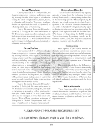 Sexual Masochism                                        Sleepwalking Disorder
         Over a period of (5 + 1d100) months, the                 This disorder is characterized by repeated
character experiences recurrent and intense sexu-         episodes of rising from the bed during sleep and
ally arousing fantasies, sexual urges, or behaviors in-   walking about, usually occurring during the first third
volving the act of being humiliated, beaten, bound,       of the major sleep episode. While sleepwalking, the
or otherwise made to suffer. This causes significant      character has a blank, staring face, is relatively unre-
distress or impairment in social, occupational, or        sponsive to the efforts of others to communicate,
other important areas of functioning.                     and can be awakened only with great difficulty. Upon
         Due to this mental illness, the Debauchery       awakening, the character has amnesia regarding the
(see Chap. 6: Sociality) of this character increases by   episode. Each night, those with this disorder have a
90. Whenever a sexual masochist participates, or is       10% chance of sleepwalking for 1d100 minutes.
likely to participate, in a sexual situation, they must   Their actions during sleepwalking episodes are de-
pass a Drive check at TH 20 to control themselves         termined by the Aedile, who may make directional
and not request to be beaten, bound, humiliated, or       decisions randomly with the aid of dice.
otherwise made to suffer.
                                                                             Somnophilia
                 Sexual Sadism                                     Over a period of (5 + 1d100) months, the
         Over a period of (5 + 1d100) months, the         character experiences recurrent and intense sexu-
character experiences recurrent and intense sexu-         ally arousing fantasies, sexual urges, or behaviors in-
ally arousing fantasies, sexual urges, or behaviors in-   volving having sex with a partner who is asleep. This




                                                                                                                     Chapter 5: Mind
volving acts in which the psychological or physical       causes significant distress or impairment in social,
suffering (including humiliation) of the victim is        occupational, or other important areas of function-
sexually exciting to the character. This causes sig-      ing.
nificant distress or impairment in social, occupa-                 Due to this mental illness, the Debauchery
tional, or other important areas of functioning.          (see Chap. 6: Sociality) of this character increases by
Sadists are usually males who receive sexual gratifi-     25. Whenever a somnophiliac is near a sleeping char-
cation from inflicting injuries on others. In sadists,    acter whom they find attractive (usually, with a Cha-
retarded ejaculation and impotence are common.            risma of at least 130), they must pass a Drive check
Older, archaic sexual feelings arise in sadists that      at TH 20 to control themselves. Otherwise, they
would normally be subdued. In the brain, erections        will sneakily and quietly attempt sex with the sleep-
and aggressions are related closely.                      ing character.
         Due to this mental illness, the Debauchery
(see Chap. 6: Sociality) of this character increases by                   Trichotillomania
70. Whenever a sexual sadist participates, or is likely           These characters suffer from an impulse
to participate, in a sexual or violent situation, they    control disorder that causes them to pull out their
must pass a Drive check at TH 20 to control them-         own hair, resulting in notable hair loss. They expe-
selves and not cause pain to evoke their sexual satis-    rience pleasure, gratification, and relief upon pull-
faction. Those afflicted experience an increase of        ing out their hair.
2d20 points in Choleric Temperament, and a de-
crease of 2d20 points in Sanguine Temperament.



                ALIQUANDO.ET.INSANIRE.IUCUNDUM.EST

          It is sometimes pleasant even to act like a madman.

                                                      143
 