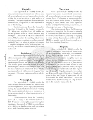 Urophilia                                                 Voyeurism
                            Over a period of (5 + 1d100) months, the                  Over a period of (5 + 1d100) months, the
                  character experiences recurrent and intense sexu-          character experiences recurrent and intense sexu-
                  ally arousing fantasies, sexual urges, or behaviors in-    ally arousing fantasies, sexual urges, or behaviors in-
                  volving the sexual attraction to urine and acts of         volving the act of observing an unsuspecting char-
                  urinating. This causes significant distress or impair-     acter who is naked, in the process of disrobing, or
                  ment in social, occupational, or other important ar-       engaging in sexual activity. This causes significant
                  eas of functioning.                                        distress or impairment in social, occupational, or
                            Due to this mental illness, the Debauchery       other important areas of functioning.
                  (see Chap. 6: Sociality) of this character increases by             Due to this mental illness, the Debauchery
                  97. Whenever a urophiliac has a full bladder and           (see Chap. 6: Sociality) of this character increases by
                  has the potential to be in a sexual situation, they        5. Whenever a voyeur observes, or has the chance
                  must pass a Drive check at TH 20 to control them-          to observe, someone naked, disrobing, or engaging
                  selves. Otherwise, they do everything in their power       in sexual activity, they must pass a Drive check at
                  to be able to urinate on a character, and are extremely    TH 20 to sexually control themselves, such as re-
                  satisfied if they can urinate in a character’s mouth.      frain from touching themselves.
                  A urophiliac enjoys the skill of Urinating (see Chap.
                  8: Skills), and receives 1d10 Skill Points (SP) invested                       Zoophilia
                  in this skill.                                                   Over a period of (5 + 1d100) months, the
                                                                          character experiences recurrent and intense sexu-
                                      Vaginismus
Chapter 5: Mind




                                                                          ally arousing fantasies, sexual urges, or behaviors in-
                           A recurrent or persistent involuntary spasm volving sexual acts with animals. This disorder is
                  of the musculature of the outer third of the vagina also referred to as bestiality. Zoophilia causes sig-
                  interferes with sexual intercourse. This disturbance nificant distress or impairment in social, occupa-
                  causes marked distress and interpersonal difficulty. tional, or other important areas of functioning.
                  The muscles spasm with more strength than most Sometimes (01-30%) a character is affected by zoo-
                  would imagine. If this occurs during sex, then both philia regarding only a particular animal, though it
                  the male and female are interrupted. Those afflicted could encompass several fetishes (31-60% regard-
                  experience a loss of 1d20 points of Sanguine Tem- ing 1d6 animals). Popular animals for zoophiliacs
                  perament. Obviously, vaginismus affects only fe- are (1) horses, (2) ponies, (3) donkeys, (4) mules, (5)
                  males.                                                  goats, (6) dogs, and (7) pigs. If appropriate, roll 1d8
                                                                          to determine the animal listed above. Due to this
                                    Vomerophilia                          mental illness, the Debauchery (see Chap. 6: Social-
                           Over a period of (5 + 1d100) months, the       ity) of this character increases by 25.
                  character experiences recurrent and intense sexu-
                  ally arousing fantasies, sexual urges, or behaviors in-
                  volving the sexual attraction to the act of vomiting.
                  This causes significant distress or impairment in
                  social, occupational, or other important areas of
                  functioning.
                           Due to this mental illness, the Debauchery
                  (see Chap. 6: Sociality) of this character increases to
                  100. Whenever a vomerophiliac senses vomit, they
                  must pass a Drive check at TH 20 to control them-
                  selves. Otherwise, they begin to sexually touch them-
                  selves while fantasizing about the vomit.


                                                                         144
 