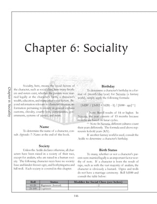 Chapter 6: Sociality

                               Sociality, here, means the social factors of                        Birthday
Chapter 6: Sociality




                       the character, such as social class, how many broth-          To determine a character’s birthday in a for-
                       ers and sisters exist, whether the parents were mar- mat of (month/day/year) for Neveria (a fantasy
                       ried legally at the character’s birth, a character’s world), simply apply the following formula:
                       wealth, education, and many other social factors. Be-
                       yond information relevant to character creation, in-    {1d20* / [(1d12 + 1d20) - 1] / [5100 - age]**}
                       formation pertaining to society in general explains
                       customs, chivalry, courtly love, communities, gov-            * Note: Reroll results of 14 or higher. In
                       ernments, systems of justice, and more.               Neveria, the year consists of 13 months because
                                                                             months are based on lunar cycles.
                                                                                     ** Note: In Neveria, different cultures count
                                               Name                          their years differently. The formula used above rep-
                               To determine the name of a character, con- resents kobold years (KY).
                       sult Appendix 7: Names at the end of this book.               If another fantasy world is used, consult the
                                                                             Aedile to determine a character’s birthday.

                                                  Society
                                 Unless the Aedile declares otherwise, all char-                          Birth Status
                       acters have been raised in a society of their race,                     To many, whether or not a character’s par-
                       except for anakim, who are raised in a human soci-              ents were married legally is an important factor wor-
                       ety. The following character races have no society:             thy of note. If a character is born the result of
                       base and kinder-fresser ogre, and borbytingarna and             rape, such as with the vast majority of anakim, the
                       hill troll. Each society is covered in this chapter.            character is obviously a bastard. Ogres and trolls
                                                                                       do not have a marriage ceremony. Roll 1d100 and
                                                                                       consult the table below:
                                      Roll                      Status              Modifie r for Soc ial Clas s (s e e be low)
                                      0 1 -2 0     Il l i gi ti ma te (ba sta rd)                       -2
                                     2 1 -1 0 0    Le gi ti ma te                                        -

                                                                                    146
 