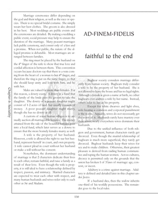 Marriage ceremonies differ depending on
                       the god and their religion, as well as the race or spe-
                       cies. There is no special bridal costume. She simply
                       wears her best clothes. The groom is also dressed
                       in his best. Most weddings are public events and
                       the ceremonies are detailed. By making a wedding a              AD.FINEM.FIDELIS
                       public event, social pressure may help to ensure the
                       duration of the marriage. Many peasant marriages
                       lack public ceremony, and consist only of a kiss and
                       a promise. When not public, the nature of the al-
                       leged promise is debatable. Most marriages are ar-
                       ranged between families.                                          faithful to the end
                                 The ring must be placed by the husband on
                       the 4th finger of the wife to show that true love and
                       cordial affection is between them. This convention
                       occurs because doctors say that there is a vein com-
                       ing from the heart of a woman to her 4th finger, and
                       therefore the ring is put on the same finger, so that                Bugbear society considers marriage differ-
                       she should keep unity and love with him, and he             ently from human society. Bugbears truly consider
                       with her.                                                   a wife to be the property of her husband. She is
Chapter 6: Sociality




                                 Males are valued far more than females. For       not allowed to leave the house and has no legal rights.
                       this reason, a dowry exists. A dowry is a fund that         Although a female is given a name at birth, no other
                       the family of the bride pays the groom to take the          bugbears ever address a wife by her name. Instead,
                       daughter. The dowry of a peasant daughter might             others refer to her as his property.
                       consist of 1-2 acres of land, but usually consists of                Except for white dwarves and light elves,
                       money. A poor peasant daughter might marry,                 wife-beating is common and corporeal punishment
                       though she has no dowry at all.                             is the norm. Arguably, wives do not necessarily get
                                 A custom of some human villages is to an-         the worst of it. Husbands rarely have mastery over
                       nually auction all marriageable females. The money          their wives; nearly everywhere wives dominate their
                       attained from the sale of the beautiful females goes        husbands.
                       into a local fund, which later serves as a dowry to                  Due to the unified influence of both reli-
                       ensure that the more homely females marry as well.          gion and government, human characters rarely get
                                 A wife is the property of her husband.            divorced. Even though the marital relationship of
                       However, a wife is allowed the right to sue her hus-        bugbears is much more superficial, they rarely get
                       band, represent herself in court, and own property.         divorced. Bugbear husbands keep their wives for
                       A wife cannot plead in court without her husband            sex and to make children. Otherwise, their greatest
                       or make a will without his consent.                         pleasure is derived from raiding human communi-
                                 Nonetheless, the dominant understanding           ties and raping the human women. Across cultures,
                       of marriage is that 2 characters dedicate their lives       divorce is permitted only on the grounds that the
                       to each other, remain faithful, and raise a family as a     union has broken 1 of 3 laws of marriage: age, con-
                       result of their love. Even though the wife is prop-         sent, or incest.
                       erty, it is still ideal to have a relationship defined by            Adultery is a crime against marriage. Adul-
                       respect, passion, and intimacy. Married characters          tery is defined and detailed later in this chapter un-
                       are expected to treat each other with respect, and          der Justice.
                       many human husbands and wives refer only to each                     If a husband dies, then the widow inherits
                       other as Sir and Madam.                                     one-third of his worldly possessions. The remain-
                                                                                   der goes to the local ruler.

                                                                               150
 
