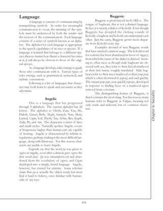 Language                                                                     Buggeric
          A language is a means of communicating by               Buggeric is pronounced boo-GARE-ic. The
manipulating symbols. In order for meaningful           tongue of bugbears, this is not a distinct language.
communicaton to occur, the meaning of the sym-          In fact, it is merely a dialect of Kobold. Even though
bols must be understood by both the sender and          Buggeric has dropped the clicking sounds of
the reciever of the communication. Each language        Kobold, a bugbear and kobold can understand each
consists of a series of symbols known as an alpha-      other. Just the same, Buggeric grows more dispar-
bet. The alphabet for each language is appropriate      ate from Kobold every day.
to the speech capabilities of its race or species. If a           Examples abound of new Buggeric words
language is learned that belongs to a different spe-    that have entered common usage. The kobold word
cies, then no matter how fluent a character becomes     for sodomy has been abandoned in favor of buggery,
in it, it will always be obvious to those of the origi- from which the name of the dialect is derived. Seem-
nal species.                                            ing to other races as though male bugbears are ob-
          As a language develops, rules emerge to guide sessed with sex, they refer to their flaccid manhood
those who communicate with it. Various types of         as their little human, roughly translated. Male bug-
rules emerge, such as grammatical, syntactical, and     bears refer to their erect manhood as their poop-poof,
stylistic conventions.                                  which is often shortened to pupoof, and said quickly.
          Following is a list of languages that charac- The variant poop-oops, now quickly pupoops, developed
ters may both learn to speak and encounter as they      in response to finding feces on a manhood upon
adventure.                                              removal from a rectum.




                                                                                                                 Chapter 6: Sociality
                                                                  The distinguishing feature of Buggeric, is
                                                        that it contains the most slang. For this reason, many
                      Angelic
                                                        humans refer to Buggeric as Vulgus, meaning not
        This is a language that has progressed
                                                        only crude and indecent, but of common charac-
through 3 alphabets. The current alphabet has 22
                                                        ters.
letters. The alphabet is: Cheth, Zain, Vau, He,
Daleth, Gimel, Beth, Aleph, Samech, Nun, Mem,
Lamed, Caph, Iod, Theth, Tau, Schin, Res, Kuph,
Zade, Pe, and Ain. The characters consist of lines
and small circles. Naturally spoken Angelic occurs
at frequencies higher than human ears are capable
of hearing. Angelic is characterized by infinite ir-
regularities, perhaps making it the most difficult lan-
guage, along with Demonic. For this reason, char-
acters are unable to learn Angelic.
        Legends say that the word joy was given to
ogres in angelic, soon after a demon gave ogres the
first word fatal. Joy was misunderstood and aban-
doned from the vocabulary of ogres, and Cigan
developed into a simple, brutal language. Angelic,
however, has existed for eternity. Some scholars
claim that joy is actually the oldest word, but most
find it hard to believe, once familiar with human-
oids of any race.




                                                      151
 