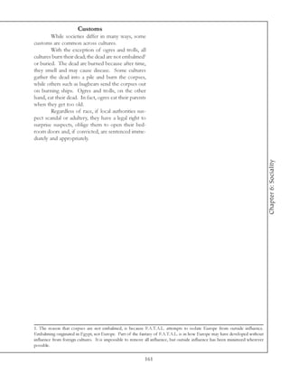 Customs
         While societies differ in many ways, some
customs are common across cultures.
         With the exception of ogres and trolls, all
cultures burn their dead; the dead are not embalmed1
or buried. The dead are burned because after time,
they smell and may cause disease. Some cultures
gather the dead into a pile and burn the corpses,
while others such as bugbears send the corpses out
on burning ships. Ogres and trolls, on the other
hand, eat their dead. In fact, ogres eat their parents
when they get too old.
         Regardless of race, if local authorities sus-
pect scandal or adultery, they have a legal right to
surprise suspects, oblige them to open their bed-
room doors and, if convicted, are sentenced imme-
diately and appropriately.




                                                                                                                              Chapter 6: Sociality




1. The reason that corpses are not embalmed, is because F.A.T.A.L. attempts to isolate Europe from outside influence.
Embalming originated in Egypt, not Europe. Part of the fantasy of F.A.T.A.L. is in how Europe may have developed without
influence from foreign cultures. It is impossible to remove all influence, but outside influence has been minimzed wherever
possible.

                                                           161
 