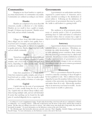 Communities                                                      Governments
                               Ranging in size from hamlets to capital cit-             A government is an authoritative unit that is
                       ies, many characteristics of communities vary widely.    organized to control masses of characters, and is
                       Communities are outlined according to size below:        usually classified according to the distribution of
                                                                                power within it. Following are the definitions of
                                              Hamlet                            several forms of government that may be used by
                                Hamlets are comprised of no more than 100 the Aedile to add realism to a gaming world:
                       characters, usually a collection of a few families.
                       Hamlets are too small to have a guild or temple,                               Anarchy
                       though 1-2 shrines may be present. Hamlets never                 The antithesis to all governments, propo-
                       have walls, and are rebuilt continually.                 nents of anarchy prefer a lack of government,
                                                                                prefering chaos to order and nature to civilization.
                                              Village                           Anarchists believe that no creature has a right to
                                Villages have from 100-1,000 characters. impose on another; anarchists refuse to be governed.
                       Most villages are too small to have guilds, have a
                       local lord and 1-2 temples, and probably have sev-                            Autocracy
                       eral shrines. Village guilds are likely to be negligible         A government wherein 1 character possesses
                       in quality and service. Rarely, villages may have walls, unlimited power is an autocracy. Oftentimes, au-
                       and are rebuilt continually.                             tocracies are called dictatorships1. If the charac-
Chapter 6: Sociality




                                                                                ter with unlimited power centralizes their control,
                                               Town                             then this form of government may be called totali-
                                Towns have a population between 1,000 and tarianism. An autocracy is rarely established as such.
                       10,000. Towns typically have a handful of guilds, Usually, a previous form of government is estab-
                       temples, and a local lord of some sort such as a lished, and the leader changes it into an autocracy.
                                                                                                    2
                       baron, depending of course on the state. Towns According to some , the most common government
                       usually are not walled.                                  to precede autocracy is democracy.

                                                  City                                                        Aristocracy
                                Cities have populations of at least 10,000.           This is a government wherein the power is
                       Cities have numerous guilds, temples, and at least 1  vested in a minority consisting of those thought to
                       local lord such as a duke. Cities are usually walled be best qualified to rule. This is different from an
                       and have a castle, citadel, or fortress of some type. oligarchy, because the populace believes that a char-
                                                                             acteristic of the aristocratic class distinguishes them
                                               Capital                       and makes them fit to rule. Historically, member-
                                Capital cities are the seats of governmental ship in an aristocracy was based on wealth. An aris-
                       power to a state, usually being the size of a large tocracy based on wealth is a plutocracy.
                       city. Capital cities are almost always walled, some-
                       times having multiple walls, and are well defended.
                       It seems that anything can be found for the right
                       price if searched diligently for in a capital city.

                       1. According to E. Lyon’s Assignment in Utopia, “People under dictatorships, it has been well said, are condemned to a lifetime
                       of enthusiasm. It is a wearing sentence. Gladly they would burrow into the heart of their misery and lick their wounds in
                       private. But they dare not; sulking is next door to treason. Like soldiers weary unto death after a long march, they must line
                       up smartly for parade.” For more information, see the References section at the end of this book.
                       2. The following agree that historically, democracy precedes autocracy: Plato’s Republic, Aristotle’s Politica, and Bertrand
                       Russell’s Power. For more information, see the References section at the end of this book.

                                                                                    162
 