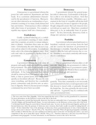 Bureaucracy                                                         Democracy
         A bureaucracy is a government wherein the                          A government wherein the general popu-
power lies with numerous departments and their                     lace rules is a democracy. Each member of the popu-
heads. It is a systematic administration character-                lace is able to vote directly for policies. Note that
ized by the specialization of functions. Bureaucra-                this is different from a republic. Oftentimes, a gov-
cies are often criticized as an overabundance of gov-              ernment in the form of a republic will declare itself
ernment consisting of too many clearly demarcated                  to be a democracy because it appeals to the people,
laws and statutes. A bureaucracy is often combined                 though safeguards ensure that each character does
with other forms of government. For example, a                     not truly get an equal vote. Many have considered
republic may organize itself into a bureaucracy.                   democracy to be an undesirable form of govern-
                                                                   ment2,3. In fact, historically, democracy tends to
                     Confederacy                                   change into autocracy or oligarchy.
        Usually a political balancing act, a confed-
eracy is a government consisting of many smaller                                           Feudality
units that cooperate, yet prefer to remain indepen-                        A government wherein great landowners or
dent or distinct. Sometimes these units are called                 hereditary overlords exact revenue from the land
states. Unfortunately, the units often do not coop-                and also exercise the functions of government in
erate and are subject to divisiveness. A confederacy               their domains is a feudality. Typically, the great land-
refers only to the relationship between states. How                owner is called the lord, and everyone else is a vas-
each state rules its population is another form of                 sal. Feudality is associated commonly with monar-




                                                                                                                                      Chapter 6: Sociality
government.                                                        chy or a confederacy.

                     Communism                                                          Gerontocracy
        A government wherein the state owns all                             This is a government wherein elders or old
property and equally distributes wealth is a commu-                men rule. Many times, the government of a tribe is
nist government. The goal of each citizen is to sup-               a gerontocracy. This form of government is primi-
port each other as a community or as a state, not as               tive, and is based on the Wisdom that is assumed to
individuals. It has been advocated that children                   be gathered from age and experience.
should be removed from their parents upon child-
birth, so that no parent knows their child; conse-                                         Gynarchy
quently, no favoritism will exist1. Because the state                      A government wherein women rule is a
owns everything, and therefore has considerable                    gynarchy. Note that a matriarchy is not necessarily
power, communism easily devolves into an autoc-                    a governmental form, but a social organization such
racy or oligarchy. However, because power corrupts,                that descent is traced solely or primarily through
communism has never been successful.                               the female line. In a true gynarchy, the most wom-
                                                                   anly will rule. A gynarchy may be combined with
                                                                   other governmental forms.
1. This view comes from Plato’s Republic. It has been argued that this work of Plato’s was the groundwork for communism.
For more information, see the References section at the end of this book.
2. The following have asserted that historically, democracy has been an undesirable form of government: Plato’s Republic,
Aristotle’s Politica, and Bertrand Russell’s Power. For more information, see the References section at the end of this book.
3. In Bertrand Russell’s Power, he asserts that in Classical Greek states, “in every city, the rich favoured oligarchy and the poor
favoured democracy; when the partisans of democracy were victorious, their leader usually succeeded in making himself a
tyrant.” He also claimed that “One of the advantages of democracy, from a governmental point of view, is that it makes the
average citizen easier to deceive” (Russell, 1996, p. 96). Russell also stated that “When all opposing propaganda is forbidden,
rulers are likely to think that they can cause anything to be believed, and so to become over-weening and careless. Lies need
competition if they are to retain their vigour” (Russell, 1996, p. 97). Therefore, democracy is the most successful form of
government with propaganda. For more information, see the References section at the end of this book.

                                                               163
 