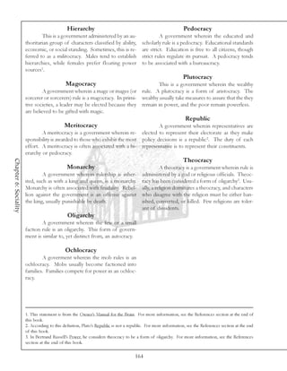Hierarchy                                                        Pedocracy
                               This is a government administered by an au-                       A government wherein the educated and
                       thoritarian group of characters classified by ability,           scholarly rule is a pedocracy. Educational standards
                       economic, or social standing. Sometimes, this is re-             are strict. Education is free to all citizens, though
                       ferred to as a militocracy. Males tend to establish              strict rules regulate its pursuit. A pedocracy tends
                       hierarchies, while females prefer floating power                 to be associated with a bureaucracy.
                       sources1.
                                                                                                              Plutocracy
                                             Magocracy                              This is a government wherein the wealthy
                                A government wherein a mage or mages (or rule. A plutocracy is a form of aristocracy. The
                       sorcerer or sorcerers) rule is a magocracy. In primi- wealthy usually take measures to assure that the they
                       tive societies, a leader may be elected because they remain in power, and the poor remain powerless.
                       are believed to be gifted with magic.
                                                                                                                Republic
                                            Meritocracy                                         A government wherein representatives are
                               A meritocracy is a government wherein re-                elected to represent their electorate as they make
                       sponsibility is awarded to those who exhibit the most            policy decisions is a republic2. The duty of each
                       effort. A meritocracy is often associated with a hi-             representative is to represent their constituents.
                       erarchy or pedocracy.
                                                                                                              Theocracy
Chapter 6: Sociality




                                              Monarchy                                            A theocracy is a government wherein rule is
                                A government wherein rulership is inher-                administered by a god or religious officials. Theoc-
                       ited, such as with a king and queen, is a monarchy.              racy has been considered a form of oligarchy3. Usu-
                       Monarchy is often associated with feudality. Rebel-              ally, a religion dominates a theocracy, and characters
                       lion against the government is an offense against                who disagree with the religion must be either ban-
                       the king, usually punishable by death.                           ished, converted, or killed. Few religions are toler-
                                                                                        ant of dissidents.
                                              Oligarchy
                               A government wherein the few or a small
                       faction rule is an oligarchy. This form of govern-
                       ment is similar to, yet distinct from, an autocracy.

                                             Ochlocracy
                               A goverment wherein the mob rules is an
                       ochlocracy. Mobs usually become factioned into
                       families. Families compete for power in an ochloc-
                       racy.




                       1. This statement is from the Owner’s Manual for the Brain. For more information, see the References section at the end of
                       this book.
                       2. According to this defnition, Plato’s Republic is not a republic. For more information, see the References section at the end
                       of this book.
                       3. In Bertrand Russell’s Power, he considers theocracy to be a form of oligarchy. For more information, see the References
                       section at the end of this book.

                                                                                    164
 