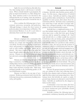 Light elves are not lecherous, like dark elves.                         Kobold
Yet, their mating ritual is odd because it includes                The only race more populous than kobolds
music. When a female intends to get pregnant, she         is humans. Kobolds value freedom, power, and la-
plays an improvised melody on a flute during mat-         ziness. For this reason, a large portion of kobold
ing. More attention seems to be devoted to the            society is slaves. Kobolds are ruled by a king and
melody than the act of mating. Later, the melody is       queen, and their dukes and duchesses. Each kobold
recalled, interpreted, and used to foretell the fate of   squabbles for more power, then abuses those be-
the child.                                                neath them with less. Kobold society is patriarchal,
        Elves combine the following types of gov-         since their king is male and their sovereign ruler.
ernment: aristocracy, monarchy, and pedocracy.            Males have emerged naturally as the dominating
Although heritage is valued, the elven version of         gender of all successful kobold societies.
pedocracy places more importance on Wisdom. The                    Kobolds have a complicated system of sla-
demonstrated Wisdom of an elf is used often to            very that includes rituals and customs. All female
determine their social class and occupation.              slaves must wear a collar that locks upon closing
                                                          and may only be opened by cutting it off. Each
                      Human                               male kobold who is a soldier usually has several
         Humans congregate into communities that          kobold slaves who are female, petite, and perform
range in size from hamlets to the largest cities. Most    many duties including sexual gratification. When a
humans are corrupt and value money and power              male kobold soldier is in a position to take a female
over all else. For these reasons, human societies have    kobold as a slave, she may get into the position of




                                                                                                                   Chapter 6: Sociality
slaves and peasants, in addition to free characters       submission, which is to kneel before her new mas-
such as serfs, nobility, and royalty. Slaves are ex-      ter with her back straight and head hanging low in
ploited. The most common slaves are other hu-             front of her. During sex, males despise any sexual
mans, though anakim and other slaves are also nu-         position in which the female is above the male. In
merous. Peasants do not live in towns and cities,         fact, the sexual position known as kobold-style con-
but only rural communities such as hamlets and vil-       sists of the male entering the female from behind.
lages.                                                    In kobold-style, the female is on her knees with va-
         Humans are ruled by a king and queen. The        gina exposed and back arched, while the male both
king is assisted by a hierarchy of lesser royalty in-     penetrates and chokes her from behind. The goal
cluding dukes, barons, and lords; female equivalents      is to bring the female close to unconsciousness and
also exist. Human society is patriarchal, since their     cause her to orgasm from his dominance and her
king is male and their sovereign ruler. Males have        lack of breath.
emerged naturally as the dominating gender of all                  Because the greatest passions in kobold so-
successful human societies.                               ciety are mining for silver and collecting slaves,
         Humans are likely to try any type of gov-        kobolds often organize raids on human caravans at
ernment. Modern governments tend to involve the           night that they suspect are transporting slaves. Since
following: bureaucracy, communism, feudality, mon-        humans know that kobolds are experts at under-
archy, and republic.                                      ground traps, humans are reluctant to enter kobold
                                                          mines. Kobolds are unaffected by the dangerous
                                                          fumes in silver mines.
                                                                   Communities occur near mines that have
                                                          concentrations of silver and crustaceans. The spores
                                                          of various mushrooms grow plentifully around
                                                          kobold communities.
                                                                   Kobolds combine the following types of
                                                          government: confederacy, hierarchy, and monarchy.



                                                      167
 