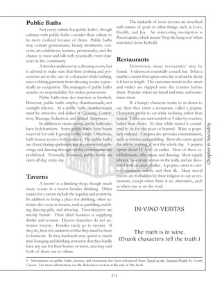 Public Baths                                                         The tankards of most taverns are inscribed
                                                             with names of gods or other things, such as Love,
         Not every culture has public baths1, though
                                                             Health, and Joy. An interesting inscription is
cultures with public baths consider their culture to
                                                             Pausikraipalos, which means ‘Stop the hangover’ when
be more civilized because of them. Public baths
                                                             translated from Kobold.
may contain gymnasiums, beauty treatments, con-
certs, art exhibitions, lectures, promenades, and the
chance to meet and talk with practically every char-
acter in the community.                                      Restaurants
         A traveler undresses in a dressing room, but             Downtown, many restaurants 1 may be
is advised to make sure that their clothing and pos-     found. A taberna is essentially a snack bar. It has a
sessions are in the care of a character while bathing,   marble counter that opens onto the road and is about
since robbing garments from dressing rooms is prac-      6-8 feet in length. The customer stands in the street
tically an occupation. The managers of public baths      and orders are slapped onto the counter before
assume no responsibility for stolen possessions.         them. Popular orders are bread and wine, and some-
         Public baths may also function as brothels.     times meat.
However, public baths employ chambermaids, not                    If a hungry character wants to sit down to
outright whores. At a public bath, chambermaids          eat, then they enter a restaurant, called a popina.
must be attractive and skilled at Cleaning, Contor-      Characters prefer to eat while reclining rather than
tion, Massage, Seduction, and Sexual Adeptness.          seated. Tables are surrounded on 3 sides by couches,
         In addition to steam rooms, public baths also   rather than chairs. To dine while seated is consid-




                                                                                                                           Chapter 6: Sociality
have bedchambers. Some public baths have hours           ered to be for the poor or hurried. Wine is popu-
reserved for only 1 gender or the other. Otherwise,      larly ordered. A popina also provides entertainment,
bath houses receive both genders. The public baths       such as whores and gambling. Most who enter spend
are closed during epidemics, just as commercial gath-    the whole evening, if not the whole day. A popina
erings and dancing throughout the communities are        opens about 11 A.M. or eariler. Most of these es-
prohibited. Normally, however, public baths are          tablishments offer music and dancing. Most supply
open all day, every day.                                 whores, have erotic scenes on the walls, and are deco-
                                                         rated with an erect phallus. A popina caters to cart-
                                                         ers/teamsters, sailors, and their ilk. Many moral
Taverns                                                  priests are forbidden by their religion to eat at res-
                                                         taurants, except when there is no alternative, such
          A tavern1 is a drinking shop, though much
                                                         as when one is on the road.
more occurs in a tavern besides drinking. Other
names for a tavern include the kapeleia and potisteria.
In addition to being a place for drinking, other ac-
tivities also occur in taverns, such as gambling, watch-
ing dancing girls, and whoring. Tavernkeepers are                     IN.VINO.VERITAS
mostly female. Their chief business is supplying
drinks and women. Decent characters do not pa-
tronize taverns. Females rarely go to taverns. If
they do, then it is understood that they must be there               The truth is in wine.
to fornicate. In fact, husbands may spend so much
time lounging and drinking at taverns that they hardly     (Drunk characters tell the truth.)
have any use for their homes or wives, and may rent
both of them out to others.

1. Information on public baths, taverns, and restaurants has been referenced from Travel in the Ancient World, by Lionel
Casson. For more information, see the References section at the end of this book.

                                                         171
 