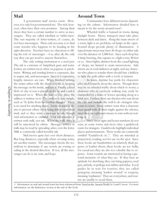 Mail                                                        Around Town
                                                      1
                                 A government mail service exists. How-                      Communities have different mores depend-
                       ever, it is only for governmental use. The rich, how-       ing on the culture. Information detailed here is
                       ever, often have their own postmen. Among their             meant to be the norm around town1.
                       slaves they have a certain number to serve as mes-                    Wheeled traffic is banned in towns during
                       sengers. They are called tabellarii or ‘tablet-men.’        daylight hours. Heavy transport must take place
                       The vast majority of letter-writers, of course, do          between dusk and dawn. Along the main streets of
                       not have messengers. Their only recourse is to find         a town, light is no problem; oil lamps in the open-
                       some traveler who happens to be heading in the              fronted shops provide plenty of illumination. A
                       right direction. Travelers have no objections to fill-      typical main street may have 45 shops on either side
                       ing the role of messenger -- it is, after all, the only     over the distance of 1,500 feet. Since each shop has
                       way they can get word to anyone themselves.                 1 lamp burning, this equates to a light every 30 feet
                                 The only writing instrument is a reed pen.        or so. Street lights, distinct from the casual lighting
                       The ink is a mixture of lampblack gum and water.            of shops, are limited to main intersections. Side
                       Letters are written most often on papyrus or parch-         streets are in total darkness at night, and any charac-
                       ment. Writing and sending letters is expensive, due         ter who plans to wander there should hire a linkboy
                       to paper, ink, and messengers. Since it is expensive,       to light the path either with a torch or lantern.
                       lengthy missives are rare. When finished writing,                     In town, daytime has perils for characters
                       the writer either rolls the sheet or folds it, keeping      who stroll leisurely about the streets. Though there
                       the message on the inside, and ties it. Finally, a fixed    may be no wheeled traffic about which to worry; a
Chapter 6: Sociality




                       blob of clay or wax is placed on the tie and a seal is      character who is carelessly walking may easily be
                       impressed on it. When the wax or clay dries, the            stampeded by a team of horses speeding along at a
                       address is written on it. The address is very simple,       brisk trot. Further, there are shysters who run about
                       such as ‘To John from his brother Mauger.’ There            the city and swindle the well-to-do strangers who
                       is no need for anything more. Some characters de-           come to town. Some writers warn that a character
                       sire to prevent others from being able to read their        must guard with all their might against the whores,
                       mail, and so they write a message in ink, though            since they are a pleasant means to ruin without real-
                       vital information is omitted. Vital information is          izing it.
                       written with milk, not ink. When the milk dries, it                   Since street signs and house numbers do not
                       will be unnoticed by others. Messages written in            exist, in some towns and most cities a guidebook
                       milk may be read by spreading ashes over the letter.        exists for strangers. Guidebooks highlight individual
                       Milk is commonly called invisible ink.                      places and monuments. These works are commonly
                                 Mail moves quite fast over short distances.       entitled “Guidebook of...”. They are intended as
                       But long distances, especially when crossing water,         preperatory reading, not for use on the spot. Since
                       are another matter. The messenger checks the wa-            these books are handwritten on relatively thick pa-
                       terfront to determine if any vessels are rowing or          pyrus or leather sheets, these books are too bulky
                       sailing in the desired direction. If not, all the mes-      for casual use; they are also too valuable due to ex-
                       senger can do is sit, wait, and hope.                       pense. Some tourists are interested in having a pic-
                                                                                   torial memento of what they see. If they have an
                                                                                   aptitude for sketching, they can bring papyrus, reed
                                                                                   pen, and ink, or perhaps wax tablets and stylus. Local
                                                                                   guides lie in wait for tourists; they are called
                                                                                   periegetai, meaning ‘leaders around’ or exegetai,
                                                                                   meaning ‘explainers.’ They are everywhere, and tour-
                                                                                   ists are unable to avoid them.
                       1. Information on mail and around town has been referenced from Travel in the Ancient World, by Lionel Casson. For more
                       information, see the References section at the end of this book.

                                                                                172
 