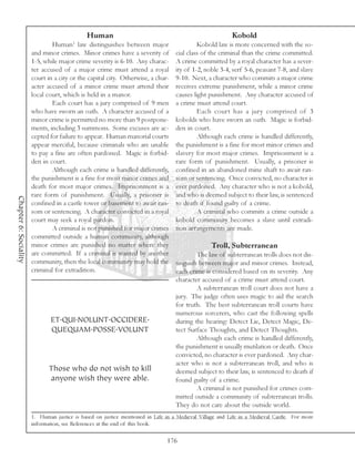 Human                                                       Kobold
                                        1
                               Human law distinguishes between major                       Kobold law is more concerned with the so-
                       and minor crimes. Minor crimes have a severity of          cial class of the criminal than the crime committed.
                       1-5, while major crime severity is 6-10. Any charac-       A crime committed by a royal character has a sever-
                       ter accused of a major crime must attend a royal           ity of 1-2, noble 3-4, serf 5-6, peasant 7-8, and slave
                       court in a city or the capital city. Otherwise, a char-    9-10. Next, a character who commits a major crime
                       acter accused of a minor crime must attend their           receives extreme punishment, while a minor crime
                       local court, which is held in a manor.                     causes light punishment. Any character accused of
                               Each court has a jury comprised of 9 men           a crime must attend court.
                       who have sworn an oath. A character accused of a                    Each court has a jury comprised of 3
                       minor crime is permitted no more than 9 postpone-          kobolds who have sworn an oath. Magic is forbid-
                       ments, including 3 summons. Some excuses are ac-           den in court.
                       cepted for failure to appear. Human manorial courts                 Although each crime is handled differently,
                       appear merciful, because criminals who are unable          the punishment is a fine for most minor crimes and
                       to pay a fine are often pardoned. Magic is forbid-         slavery for most major crimes. Imprisonment is a
                       den in court.                                              rare form of punishment. Usually, a prisoner is
                               Although each crime is handled differently,        confined in an abandoned mine shaft to await ran-
                       the punishment is a fine for most minor crimes and         som or sentencing. Once convicted, no character is
                       death for most major crimes. Imprisonment is a             ever pardoned. Any character who is not a kobold,
                       rare form of punishment. Usually, a prisoner is            and who is deemed subject to their law, is sentenced
Chapter 6: Sociality




                       confined in a castle tower or basement to await ran-       to death if found guilty of a crime.
                       som or sentencing. A character convicted in a royal                 A criminal who commits a crime outside a
                       court may seek a royal pardon.                             kobold community becomes a slave until extradi-
                               A criminal is not punished for major crimes        tion arrangements are made.
                       committed outside a human community, although
                       minor crimes are punished no matter where they                            Troll, Subterranean
                       are committed. If a criminal is wanted by another                  The law of subterranean trolls does not dis-
                       community, then the local community may hold the           tinguish between major and minor crimes. Instead,
                       criminal for extradition.                                  each crime is considered based on its severity. Any
                                                                                  character accused of a crime must attend court.
                                                                                          A subterranean troll court does not have a
                                                                                  jury. The judge often uses magic to aid the search
                                                                                  for truth. The best subterranean troll courts have
                                                                                  numerous sorcerers, who cast the following spells
                              ET.QUI.NOLUNT.OCCIDERE.                             during the hearing: Detect Lie, Detect Magic, De-
                              QUEQUAM.POSSE.VOLUNT                                tect Surface Thoughts, and Detect Thoughts.
                                                                                          Although each crime is handled differently,
                                                                                  the punishment is usually mutilation or death. Once
                                                                                  convicted, no character is ever pardoned. Any char-
                                                                                  acter who is not a subterranean troll, and who is
                              Those who do not wish to kill                       deemed subject to their law, is sentenced to death if
                              anyone wish they were able.                         found guilty of a crime.
                                                                                          A criminal is not punished for crimes com-
                                                                                  mitted outside a community of subterranean trolls.
                                                                                  They do not care about the outside world.
                       1. Human justice is based on justice mentioned in Life in a Medieval Village and Life in a Medieval Castle. For more
                       information, see References at the end of this book.

                                                                              176
 