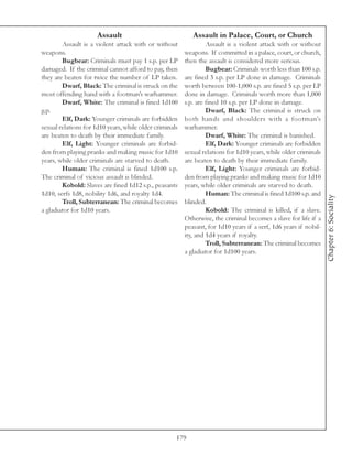 Assault                               Assault in Palace, Court, or Church
        Assault is a violent attack with or without               Assault is a violent attack with or without
weapons.                                                 weapons. If committed in a palace, court, or church,
        Bugbear: Criminals must pay 1 s.p. per LP        then the assault is considered more serious.
damaged. If the criminal cannot afford to pay, then               Bugbear: Criminals worth less than 100 s.p.
they are beaten for twice the number of LP taken.        are fined 3 s.p. per LP done in damage. Criminals
        Dwarf, Black: The criminal is struck on the      worth between 100-1,000 s.p. are fined 5 s.p. per LP
most offending hand with a footman’s warhammer.          done in damage. Criminals worth more than 1,000
        Dwarf, White: The criminal is fined 1d100        s.p. are fined 10 s.p. per LP done in damage.
g.p.                                                              Dwarf, Black: The criminal is struck on
        Elf, Dark: Younger criminals are forbidden       both hands and shoulders with a footman’s
sexual relations for 1d10 years, while older criminals   warhammer.
are beaten to death by their immediate family.                    Dwarf, White: The criminal is banished.
        Elf, Light: Younger criminals are forbid-                 Elf, Dark: Younger criminals are forbidden
den from playing pranks and making music for 1d10        sexual relations for 1d10 years, while older criminals
years, while older criminals are starved to death.       are beaten to death by their immediate family.
        Human: The criminal is fined 1d100 s.p.                   Elf, Light: Younger criminals are forbid-
The criminal of vicious assault is blinded.              den from playing pranks and making music for 1d10
        Kobold: Slaves are fined 1d12 s.p., peasants     years, while older criminals are starved to death.
1d10, serfs 1d8, nobility 1d6, and royalty 1d4.                   Human: The criminal is fined 1d100 s.p. and




                                                                                                                  Chapter 6: Sociality
        Troll, Subterranean: The criminal becomes        blinded.
a gladiator for 1d10 years.                                       Kobold: The criminal is killed, if a slave.
                                                         Otherwise, the criminal becomes a slave for life if a
                                                         peasant, for 1d10 years if a serf, 1d6 years if nobil-
                                                         ity, and 1d4 years if royalty.
                                                                  Troll, Subterranean: The criminal becomes
                                                         a gladiator for 1d100 years.




                                                     179
 