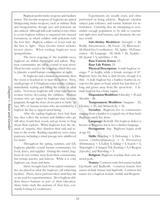 Bugbears prefer melee weapons and medium                      Experiments are usually cruel, and often
                             armor. The favorite weapons of bugbears are spiked              performed on living subjects. Bugbears calculate
                             bludgeoning melee weapons, such as military flails              subject pain tolerance and torture humans for in-
                             and morgensterns, though axes and polearms are                  formation. Currently, they are attempting to accu-
                             also utilized. Although full-scale warfare is rare, when        mulate enough population to be able to extermi-
                             it occurs bugbear military is organized into massed             nate light elves and humans, and dominate the sur-
                             formations, in which soldiers with polearms rush                face world.
                             the foes first. Bugbear soldiers of lower rank are                      Sub-Ability Modifiers: Strength + 50,
                             the first to fight. Their favorite armor includes               Bodily Attractiveness - 20, Facial - 15, Rhetorical -
                             bronze plates. When raiding, bugbears wear                      10, Hand-Eye Coordination - 10, Agility - 10, Enun-
                             spangenhelms.                                                   ciation - 10, Language - 10, Math + 10, Analytic -
                                       The most seagoing of the available races,             10, Spatial + 5, and Drive + 10.
                             bugbears are skilled shipwrights and sailors. Bug-                      Base Current Armor: 12.
                             bear communities are either coastal or near rivers.                     Base Life Points: 25.
                             Their favorite vessel is the longship, which they use                   Physical Description: A male bugbear av-
                             to plunder coastal human communities at night.                  erages 7’ in height, while a female averages 6’ 6”.
                                       If bugbears raid a human community, then              Bugbears have fur that is dark brown, though it is
                             the vessel is beached in or near the harbor. Next,              thin. A male bugbear has a hairless manhood, ex-
                             small groups of 2-3 bugbears enter nearby cottages,             cept for the glans or head, which has hair that is 1”
                             immediately seeking and killing the father or adult             long and grows away from the spout-hole. A fe-
Chapter 1: Race and Gender




                             males. Victorious bugbears will often rape human                male bugbear has a hairy vagina.
                             women before devouring the children. Human                              Disposition Modifiers: Ethicality + 25 and
                             women who are raped by bugbears may become                      Morality - 50.
                             pregnant, though the fetus aborts prior to birth. In                    Temperament Modifiers: Sanguine - 25,
                             fact, 50% of human women who are ravished by a                  Choleric + 25, and Melancholic + 25.
                             bugbear die due to ripped uteral lining.                                Sociality: Bugbears live in communities
                                       After the raiding bugbears have had their             ranging from a hamlet to a capital city of their kind.
                             fun, they collect the women and children who are                Bugbears rarely live alone.
                             still alive, board their vessel, and go home to brag                    Language: Kobold. The bugbear dialect is
                             about their exploits. When bugbears lose the ele-               known as Buggeric, but is not a distinct language.
                             ment of surprise, they abandon their raid and re-                       Occupation: Any. Bugbears begins work
                             turn to the north. Raiding expeditions serve many               at age 12.
                             purposes, including a ritual passage into adulthood                     Skills: Brawling + 3, Delousing + 5, Divi-
                             for males.                                                      nation (Anthropomancy) + 3, Divination
                                       Throughout the spring, summer, and fall,              (Dririmancy) + 3, Law + 3, Sailing + 3, Search + 3,
                             bugbears plunder coastal human communities for                  Shipwright + 3, Surgery + 3, Tracking + 3, 1 Weapon
                             food, slaves, and supplies. During the winter, bug-             (Specific), and Wrestling + 3.
                             bears do not venture away from their communities,                       Religion: Bugbears worship their own im-
                             but remain inactive and indoors. While it is cold,              moral gods.
                             bugbears eat, sleep, and mate.                                          Names: Common male first names include
                                       Slaves brought back from raided communi-              Lljotbjaltr and Radketill. Common female first
                             ties are placed in what the bugbears call subjecting            names include Ismaer and Sigrheidr. Common last
                             facilities. There, slaves perform labor until they die          names for a bugbear include Arnlidi and Botgeirr.
                             or are used for experimentation. Most bugbear chil-
                             dren dissect humans as part of their education.
                             Many males study the anatomy of their foes, con-
                             stantly looking for weaknesses.


                                                                                        18
 