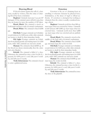 Drawing Blood                                                Extortion
                                If blood is drawn against the will of a char-            Extortion is the act of obtaining from an
                       acter, usually by violence, then the crime of draw-      unwilling or reluctant character by physical force,
                       ing blood has been committed.                            Intimidation, or the abuse of legal or official au-
                                Bugbear: Criminals must pay 1 s.p. per LP       thority. If extortion is attempted but nothing is
                       damaged. If the criminal cannot afford to pay, then      obtained, then the crime is usually considered issu-
                       they are beaten for twice the number of LP taken.        ing a threat.
                                Dwarf, Black: The criminal is struck on                  Bugbear: Criminals worth less than 100 s.p.
                       both hands and knees with a footman’s warhammer.         must repay what was extorted by 5 times. Criminals
                                Dwarf, White: The criminal is fined 1d100       worth between 100-1,000 s.p. must repay what was
                       g.p.                                                     extorted twice. Criminals worth more than 1,000
                                Elf, Dark: Younger criminals are forbidden      s.p. must repay what was extorted and are publicly
                       sexual relations for 1d10 years, while older criminals   chastised.
                       are beaten to death by their immediate family.                    Dwarf, Black: The criminal is struck in the
                                Elf, Light: Younger criminals are forbid-       middle of the back with a footman’s warhammer.
                       den from playing pranks and making music for 1d10                 Dwarf, White: The criminal is fined 1d100
                       years, while older criminals are starved to death.       g.p. and must repay the victim twofold.
                                Human: The criminal is fined 2d100 s.p. If               Elf, Dark: Younger criminals are forbidden
                       the blood was drawn intentionally, then the crimi-       sexual relations for 1d10 years, while older criminals
                       nal is also blinded.                                     are beaten to death by their immediate family.
Chapter 6: Sociality




                                Kobold: The criminal is killed, if a slave.              Elf, Light: Younger criminals are forbid-
                       Otherwise, the criminal becomes a slave for life if a    den from playing pranks and making music for 1d10
                       peasant, for 1d10 years if a serf, 1d6 years if nobil-   years, while older criminals are starved to death.
                       ity, and 1d4 years if royalty.                                    Human: The criminal is fined 1d100 s.p. and
                                Troll, Subterranean: The criminal is forced     must repay the victim twofold.
                       to enter a gladiatorial arena.                                    Kobold: The criminal is killed, if a slave.
                                                                                Otherwise, the criminal becomes a slave for life if a
                                                                                peasant, for 1d10 years if a serf, 1d6 years if nobil-
                                                                                ity, and 1d4 years if royalty.
                                                                                         Troll, Subterranean: The criminal becomes
                                                                                the slave of the plaintiff.




                                                                            184
 