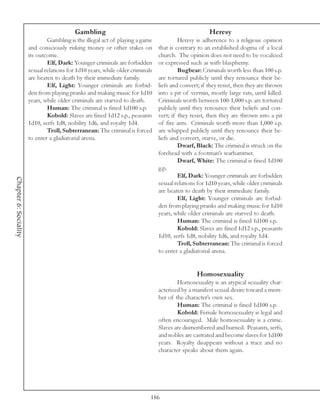Gambling                                                   Heresy
                               Gambling is the illegal act of playing a game             Heresy is adherence to a religious opinion
                       and consciously risking money or other stakes on         that is contrary to an established dogma of a local
                       its outcome.                                             church. The opinion does not need to be vocalized
                               Elf, Dark: Younger criminals are forbidden       or expressed such as with blasphemy.
                       sexual relations for 1d10 years, while older criminals            Bugbear: Criminals worth less than 100 s.p.
                       are beaten to death by their immediate family.           are tortured publicly until they renounce their be-
                               Elf, Light: Younger criminals are forbid-        liefs and convert; if they resist, then they are thrown
                       den from playing pranks and making music for 1d10        into a pit of vermin, mostly large rats, until killed.
                       years, while older criminals are starved to death.       Criminals worth between 100-1,000 s.p. are tortured
                               Human: The criminal is fined 1d100 s.p.          publicly until they renounce their beliefs and con-
                               Kobold: Slaves are fined 1d12 s.p., peasants     vert; if they resist, then they are thrown into a pit
                       1d10, serfs 1d8, nobility 1d6, and royalty 1d4.          of fire ants. Criminals worth more than 1,000 s.p.
                               Troll, Subterranean: The criminal is forced      are whipped publicly until they renounce their be-
                       to enter a gladiatorial arena.                           liefs and convert, starve, or die.
                                                                                         Dwarf, Black: The criminal is struck on the
                                                                                forehead with a footman’s warhammer.
                                                                                         Dwarf, White: The criminal is fined 1d100
                                                                                g.p.
                                                                                         Elf, Dark: Younger criminals are forbidden
Chapter 6: Sociality




                                                                                sexual relations for 1d10 years, while older criminals
                                                                                are beaten to death by their immediate family.
                                                                                         Elf, Light: Younger criminals are forbid-
                                                                                den from playing pranks and making music for 1d10
                                                                                years, while older criminals are starved to death.
                                                                                         Human: The criminal is fined 1d100 s.p.
                                                                                         Kobold: Slaves are fined 1d12 s.p., peasants
                                                                                1d10, serfs 1d8, nobility 1d6, and royalty 1d4.
                                                                                         Troll, Subterranean: The criminal is forced
                                                                                to enter a gladiatorial arena.


                                                                                                 Homosexuality
                                                                                        Homosexuality is an atypical sexuality char-
                                                                                acterized by a manifest sexual desire toward a mem-
                                                                                ber of the character’s own sex.
                                                                                        Human: The criminal is fined 1d100 s.p.
                                                                                        Kobold: Female homosexuality is legal and
                                                                                often encouraged. Male homosexuality is a crime.
                                                                                Slaves are dismembered and burned. Peasants, serfs,
                                                                                and nobles are castrated and become slaves for 1d100
                                                                                years. Royalty disappears without a trace and no
                                                                                character speaks about them again.




                                                                            186
 