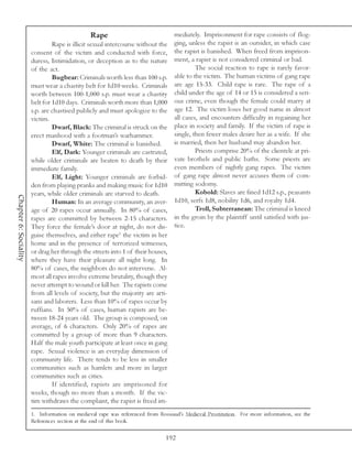 Rape                              mediately. Imprisonment for rape consists of flog-
                                Rape is illicit sexual intercourse without the   ging, unless the rapist is an outsider, in which case
                       consent of the victim and conducted with force,           the rapist is banished. When freed from imprison-
                       duress, Intimidation, or deception as to the nature       ment, a rapist is not considered criminal or bad.
                       of the act.                                                        The social reaction to rape is rarely favor-
                                Bugbear: Criminals worth less than 100 s.p.      able to the victim. The human victims of gang rape
                       must wear a chastity belt for 1d10 weeks. Criminals       are age 15-33. Child rape is rare. The rape of a
                       worth between 100-1,000 s.p. must wear a chastity         child under the age of 14 or 15 is considered a seri-
                       belt for 1d10 days. Criminals worth more than 1,000       ous crime, even though the female could marry at
                       s.p. are chastised publicly and must apologize to the     age 12. The victim loses her good name in almost
                       victim.                                                   all cases, and encounters difficulty in regaining her
                                Dwarf, Black: The criminal is struck on the      place in society and family. If the victim of rape is
                       erect manhood with a footman’s warhammer.                 single, then fewer males desire her as a wife. If she
                                Dwarf, White: The criminal is banished.          is married, then her husband may abandon her.
                                Elf, Dark: Younger criminals are castrated,               Priests comprise 20% of the clientele at pri-
                       while older criminals are beaten to death by their        vate brothels and public baths. Some priests are
                       immediate family.                                         even members of nightly gang rapes. The victim
                                Elf, Light: Younger criminals are forbid-        of gang rape almost never accuses them of com-
                       den from playing pranks and making music for 1d10         mitting sodomy.
                       years, while older criminals are starved to death.                 Kobold: Slaves are fined 1d12 s.p., peasants
Chapter 6: Sociality




                                Human: In an average community, an aver-         1d10, serfs 1d8, nobility 1d6, and royalty 1d4.
                       age of 20 rapes occur annually. In 80% of cases,                   Troll, Subterranean: The criminal is kneed
                       rapes are committed by between 2-15 characters.           in the groin by the plaintiff until satisfied with jus-
                       They force the female’s door at night, do not dis-        tice.
                       guise themselves, and either rape1 the victim in her
                       home and in the presence of terrorized witnesses,
                       or drag her through the streets into 1 of their houses,
                       where they have their pleasure all night long. In
                       80% of cases, the neighbors do not intervene. Al-
                       most all rapes involve extreme brutality, though they
                       never attempt to wound or kill her. The rapists come
                       from all levels of society, but the majority are arti-
                       sans and laborers. Less than 10% of rapes occur by
                       ruffians. In 50% of cases, human rapists are be-
                       tween 18-24 years old. The group is composed, on
                       average, of 6 characters. Only 20% of rapes are
                       committed by a group of more than 9 characters.
                       Half the male youth participate at least once in gang
                       rape. Sexual violence is an everyday dimension of
                       community life. There tends to be less in smaller
                       communities such as hamlets and more in larger
                       communities such as cities.
                                If identified, rapists are imprisoned for
                       weeks, though no more than a month. If the vic-
                       tim withdraws the complaint, the rapist is freed im-
                       1. Information on medieval rape was referenced from Rossiaud’s Medieval Prostitution. For more information, see the
                       References section at the end of this book.

                                                                              192
 