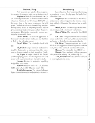 Treason, Petty                                             Trespassing
         Petty treason is any act of a slave or appren-            Less of a crime than breaking and entering,
tice against their master, mistress, or family thereof.   trespassing is to enter illegally upon the land of an-
         Bugbear: Criminals worth less than 100 s.p.      other character.
are beaten by the master or mistress until satisfied               Bugbear: If the court believes the charac-
of justice. Criminals worth between 100-1,000 s.p.        ter trespassed unknowingly, then the criminal is chas-
become a slave to the master or mistress for 1d10         tised publicly. Otherwise, the criminal has an ankle
years. Criminals worth more than 1,000 s.p. are chas-     broken.
tised publicly. Slaves in subjecting facilities are not            Dwarf, Black: The kneecaps of the crimi-
protected under bugbear law, especially if they com-      nal are struck with a footman’s warhammer.
mit a crime. The facility commander may do any-                    Dwarf, White: The criminal is fined 1d10
thing he pleases with them.                               g.p.
         Dwarf, Black: The slave or apprentice is                  Elf, Dark: Younger criminals are forbidden
beheaded with a footman’s battle axe, and the blow        sexual relations for 1d10 years, while older criminals
is dealt by the offended master.                          are beaten to death by their immediate family.
         Dwarf, White: The criminal is fined 1d10                  Elf, Light: Younger criminals are forbid-
g.p.                                                      den from playing pranks and making music for 1d10
         Elf, Dark: Younger criminals are beaten to       years, while older criminals are starved to death.
death by their master or mistress, while older crimi-              Human: The criminal is fined 1d100 s.p.
nals are beaten to death by their immediate family.                Kobold: Slaves are fined 1d12 s.p., peasants




                                                                                                                   Chapter 6: Sociality
         Elf, Light: Younger criminals are forbid-        1d10, serfs 1d8, nobility 1d6, and royalty 1d4.
den from playing pranks and making music for 1d10                  Troll, Subterranean: The criminal is forced
years, while older criminals are starved to death.        to enter a gladiatorial arena.
         Human: The slave or apprentice is publicly
flogged for 2d10 lashes.
         Kobold: Slaves are fined 1d12 s.p., peasants
1d10, serfs 1d8, nobility 1d6, and royalty 1d4.
         Troll, Subterranean: The criminal is beaten
by the master or mistress until satisfied with justice.




                                                      195
 