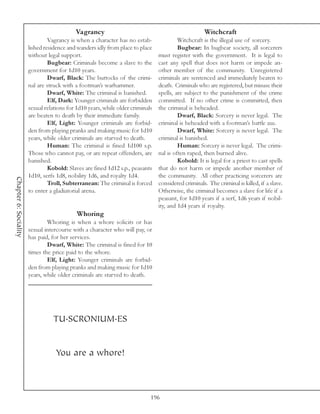 Vagrancy                                                  Witchcraft
                                Vagrancy is when a character has no estab-               Witchcraft is the illegal use of sorcery.
                       lished residence and wanders idly from place to place             Bugbear: In bugbear society, all sorcerers
                       without legal support.                                   must register with the government. It is legal to
                                Bugbear: Criminals become a slave to the        cast any spell that does not harm or impede an-
                       government for 1d10 years.                               other member of the community. Unregistered
                                Dwarf, Black: The buttocks of the crimi-        criminals are sentenced and immediately beaten to
                       nal are struck with a footman’s warhammer.               death. Criminals who are registered, but misuse their
                                Dwarf, White: The criminal is banished.         spells, are subject to the punishment of the crime
                                Elf, Dark: Younger criminals are forbidden      committed. If no other crime is committed, then
                       sexual relations for 1d10 years, while older criminals   the criminal is beheaded.
                       are beaten to death by their immediate family.                    Dwarf, Black: Sorcery is never legal. The
                                Elf, Light: Younger criminals are forbid-       criminal is beheaded with a footman’s battle axe.
                       den from playing pranks and making music for 1d10                 Dwarf, White: Sorcery is never legal. The
                       years, while older criminals are starved to death.       criminal is banished.
                                Human: The criminal is fined 1d100 s.p.                  Human: Sorcery is never legal. The crimi-
                       Those who cannot pay, or are repeat offenders, are       nal is often raped, then burned alive.
                       banished.                                                         Kobold: It is legal for a priest to cast spells
                                Kobold: Slaves are fined 1d12 s.p., peasants    that do not harm or impede another member of
                       1d10, serfs 1d8, nobility 1d6, and royalty 1d4.          the community. All other practicing sorcerers are
Chapter 6: Sociality




                                Troll, Subterranean: The criminal is forced     considered criminals. The criminal is killed, if a slave.
                       to enter a gladiatorial arena.                           Otherwise, the criminal becomes a slave for life if a
                                                                                peasant, for 1d10 years if a serf, 1d6 years if nobil-
                                                                                ity, and 1d4 years if royalty.
                                            Whoring
                               Whoring is when a whore solicits or has
                       sexual intercourse with a character who will pay, or
                       has paid, for her services.
                               Dwarf, White: The criminal is fined for 10
                       times the price paid to the whore.
                               Elf, Light: Younger criminals are forbid-
                       den from playing pranks and making music for 1d10
                       years, while older criminals are starved to death.




                                 TU.SCRONIUM.ES


                                   You are a whore!



                                                                            196
 