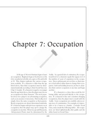 Chapter 7: Occupation




                                                                                                                       Chapter 7: Occupation
         At the age of 10, most humans begin to learn        Aedile. As a general rule of estimation, the occupa-
an occupation. Bugbears begin at 12, dwarves at 24,          tional level of a character equals the square root of
elves at puberty, kobolds at 6, ogres at 18, and trolls      the number of years of experience in the occupa-
at 13. This chapter explicates the various occupa-           tion. Slaves and peasants are not free, so their mas-
tions available. If a character is older than the age        ter or lord will not allow them to change their occu-
listed above, then their occupation must be deter-           pation. Serfs and nobility, however, are free to aban-
mined randomly according to their Social Class (see          don their current occupation at any time and begin
Chap. 6: Sociality). If a character is equal to or younger   another.
than the age listed above, then the player may choose                 If a character is a slave, then avoid the fol-
an occupation for their character. The most popu-            lowing tables and proceed directly to the occupa-
lar choice for a player is an adventuring occupation,        tion. If a character is free and considers changing
such as an assassin or mercenary. Historically, most         occupations, then the player must consult with the
simply chose the same occupation as their parents.           Aedile. Some occupations are available only in cer-
Royal occupations are always determined randomly.            tain sizes of communities. For example, it is impos-
If a character begins with previous experience in an         sible to be a baron in a hamlet. Consider Social
occupation, then the player may opt to change the            Class, and consult the following tables. All occupa-
occupation at any time. However, up until that point,        tions are listed alphabetically after guilds and the
Advancement Points must be determined by the                 tables based on Social Class.

                                                         199
 