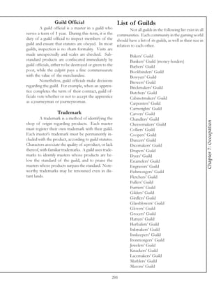 Guild Official                        List of Guilds
         A guild official is a master in a guild who       Not all guilds in the following list exist in all
serves a term of 1 year. During this term, it is the communities. Each community in the gaming world
duty of a guild official to inspect members of the should have a list of its guilds, as well as their size in
guild and ensure that statutes are obeyed. In most relation to each other.
guilds, inspection is no sham formality. Visits are
made unexpectedly and scales are checked. Sub-             Bakers’ Guild
standard products are confiscated immediately by           Bankers’ Guild (money-lenders)
guild officials, either to be destroyed or given to the    Barbers’ Guild
poor, while the culprit pays a fine commensurate           Bookbinders’ Guild
with the value of the merchandise.                         Bowyers’ Guild
         Nonetheless, guild officials make decisions       Brewers’ Guild
regarding the guild. For example, when an appren-          Brickmakers’ Guild
tice completes the term of their contract, guild of-       Butchers’ Guild
ficials vote whether or not to accept the apprentice       Cabinetmakers’ Guild
as a journeyman or journeywoman.                           Carpenters’ Guild
                                                           Cartwrights’ Guild
                     Trademark                             Carvers’ Guild
         A trademark is a method of identifying the        Chandlers’ Guild




                                                                                                                Chapter 7: Occupation
shop of origin regarding products. Each master             Cheesemakers’ Guild
must register their own trademark with their guild.        Colliers’ Guild
Each master’s trademark must be permanently in-            Coopers’ Guild
cluded with the product, according to guild statutes.      Dancers’ Guild
Characters associate the quality of a product, or lack     Dicemakers’ Guild
thereof, with familiar trademarks. A guild uses trade-     Drapers’ Guild
marks to identify masters whose products are be-           Dyers’ Guild
low the standard of the guild, and to praise the           Enamelers’ Guild
masters whose products surpass the standard. Note-         Engravers’ Guild
worthy trademarks may be renowned even in dis-             Fishmongers’ Guild
tant lands.                                                Fletchers’ Guild
                                                           Fullers’ Guild
                                                           Furriers’ Guild
                                                           Gilders’ Guild
                                                           Girdlers’ Guild
                                                           Glassblowers’ Guild
                                                           Glovers’ Guild
                                                           Grocers’ Guild
                                                           Hatters’ Guild
                                                           Herbalists’ Guild
                                                           Inkmakers’ Guild
                                                           Innkeepers’ Guild
                                                           Ironmongers’ Guild
                                                           Jewelers’ Guild
                                                           Knackers’ Guild
                                                           Lacemakers’ Guild
                                                           Marblers’ Guild
                                                           Masons’ Guild

                                                    201
 