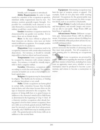 Format                                        Equipment: Adventuring occupations may
         Initially, each occupation is introduced.          limit the type of weapon, armor, or apparel. For
         Ability Requirements: In order to legiti-          example, bards do not play lutes while wearing
mately be a member of the occupation in question,           platemail. Occupations for the general public may
minimum ability requirements must be met. For               have equipment that is necessary for their occupa-
instance, warriors generally require Strength. It is        tion listed, such as an anvil for a blacksmith.
possible for a remarkably weak character to con-                     Magic Points: Usually, both priests (druids
sider themselves a warrior, but it is doubtful that the     and hierophants) and wizards (mages and sorcer-
military would hire a weak soldier.                         ers) are able to cast spells. Magic Points (MP) are
         Gender: Sometimes occupations tend to be           listed here, if applicable.
characterized by one gender over another. For in-                    Advancement Points: Different occupa-
stance, there are no female druids.                         tions gain Advancement Points (AP) by different
         Race: As the races offered to players for          means. For instance, warriors advance by killing foes
their characters are diverse, some races are better         on the battlefield, while pick pockets advance by suc-
suited at different occupations. For example, anakim        cessfully picking pockets.
are well-suited to be gladiators.                                    Training: Before characters of some occu-
         Disposition: Some occupations tend to be           pations can receive the benefits of advancing a level,
occupied by characters with certain ethical and moral       they must train properly. Not all occupations re-
dispositions. For instance, it should be virtually          quire training prior to advancing an occupational




                                                                                                                     Chapter 7: Occupation
impossible to find an ethical and moral assassin.           level.
         Temperament: Some occupations tend to                       Guild: Some occupations are governed by
be occupied by characters with certain tempera-             guilds. Information regarding the structure of guilds
ments. For instance, it should be virtually impos-          and their statutes is listed here, including how many
sible to find a sanguine ruffian.                           years an apprentice must serve, whether or not a
         Sociality: Oftentimes, occupations differ          masterpiece must be produced to become a jour-
according to social class and urbanity. For example,        neyman, and criteria to become a journeyman or
assassins in hamlets are as rare as berserkers in civi-     master.
lized capital cities.
         Religion: Occupations may be characterized
by religion. The likelihood, for instance, of finding
an atheistic hierophant is very small.
         Skills: Certain occupations are better gifted
in certain skills, sometimes because they formally
train in them, and other times because these are the
type of characters attracted to the occupation. The
purpose of listing skills here is to grant bonuses in
addition to the character’s initial roll for Skill Points
as determined in the beginning of Chap. 8: Skills. If
a character switches occupations after already hav-
ing gained a level in their current occupation, these
new skills are not freely gained; instead, Skill Points
must be invested as usual after level advancement.
Normally, only 5 Skill Points may be initially put into
a skill. The granted points in the bonus skills are in
addition to this normal limit.




                                                        205
 