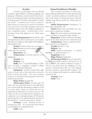 Acrobat                                    Animal Conditioner/Handler
                                 Acrobats are entertainers who are talented               This occupation specializes in either train-
                        regarding Agility, Balance, Climbing, Juggling, and      ing or subduing animals that are either domesticated
                        Jumping. Oftentimes, acrobats travel from town to        or wild. An animal conditioner or handler may work
                        town, entertaining the public with their daring feats.   with a wide variety of animals, but most commonly
                        Usually, groups of acrobats work together to satisfy     includes: dogs, falcons, and horses. Daily wages are
                        the crowd. A common feat is for an acrobat to            typically 7 s.p.
                        throw knives at a character on a wall, not to hit them            Ability Requirements: Intelligence 75,
                        but to get as close as possible and impress the crowd    Drive 100, and Intuition 110.
                        with their superior Aim skill. Walking a tightrope is             Gender: Both males and females are com-
                        also a trademark feature. Acrobats thrive on im-         mon animal conditioners/handlers.
                        pressing crowds with dangerous acts. Daily wages                  Race: The most common are humans; ogres
                        are 5 s.p.                                               cannot condition or properly handle animals.
                                 Ability Requirements: Physical Fitness 110,              Disposition: Animal conditioners/handlers
                        Strength (must be able to bench press own weight),       may be of any disposition, but are commonly moral.
                        Hand-Eye Coordination 110, Agility 110, Intelligence              Temperament: Animal conditioners/han-
                        80, and Drive 105.                                       dlers tend not to be phlegmatic.
                                 Gender: Female acrobats are uncommon.                    Sociality: Peasant or serf.
                                 Race: Humans are most common; ogres and                  Religion: Any.
Chapter 7: Occupation




                        trolls cannot be acrobats.                                        Skills: Animal Conditioning + 5, Animal
                                 Disposition: Any.                               Handling + 5, and Grooming + 3.
                                 Temperament: Acrobats tend not to be                     Equipment: None.
                        phlegmatic.                                                       Magic Points: Inapplicable.
                                 Sociality: Serf.                                         Advancement Points: For each animal that
                                 Religion: Any.                                  has been successfully trained in all respects for at
                                 Skills: Aim + 3, Animal Handling + 3, Bal-      least 3 months, the animal conditioner acquires 1
                        ance + 8, Climb + 3, Juggling + 5, Jump + 5, Rope        AP for every point when the Intelligence of the
                        Use + 3, and 1 Weapon (Specific).                        animal is subtracted from 100. For each subdued
                                 Equipment: Acrobats usually prefer light        domestic animal, an animal handler acquires 3 AP.
                        armor or none at all, so that armor does not restrict    For each subdued wild animal, an animal handler
                        their acrobatic movement. The most common                acquires 10 AP.
                        weapons of acrobats are throwing knives and a well-               Training: None.
                        balanced quarterstaff.                                            Guild: None.
                                 Magic Points: Inapplicable.
                                 Advancement Points: Acrobats gain AP
                        with each successful skill check for the skills listed
                        above when under life-threatening conditions or risk
                        of serious injury. Hence, an acrobat who success-
                        fully balances themselves on a chair receives no AP,
                        while one who successfully balances themselves on
                        a tightrope over a starving beast gains AP. The points
                        gained equal twice the adjusted number that passed
                        the skill check. Acrobats must train to advance.
                                 Training: 1 week. Training consists of
                        learning new feats. An acrobat must train with an
                        acrobat higher in occupational level.
                                 Guild: None.

                                                                             206
 