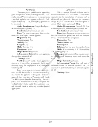 Appraiser                                                 Armorer
         This occupation specializes in appraising                 This occupation demands skill that is more
gems and precious metals, not magical items. Hav-         technical than that of a blacksmith. These smiths
ing far-sighted Vision is a detriment to any appraiser;   specialize in the manufacture of armors such as
a penalty is applied to the Appraise skill check. Daily   chainmail and platemail. On average, armorers
wages are typically 11 s.p., earning 1 s.p. per item to   charge 1 s.p. to clean the rust from each piece of
be appraised.                                             armor. Daily wages are typically 12 s.p.
         Ability Requirements: Analytic Intelligence               Ability Requirements: Strength 90, Spa-
90 and Intelligence (overall) 75.                         tial Intelligence 90, and Intelligence (overall) 85.
         Gender: Female appraisers are rare.                       Gender: Female armorers are rare.
         Race: The most common are dwarves, hu-                    Race: Some human armorers produce ar-
mans, and trolls; ogres cannot appraise.                  mor of exceptional quality, but trolls are most fa-
         Disposition: Any.                                mous. Dwarven armor is also prized.
         Temperament: Any.                                         Disposition: Any.
         Sociality: Serf.                                          Temperament: Any.
         Religion: Any.                                            Sociality: Serf.
         Skills: Appraise + 5.                                     Religion: Any, but most favor gods of war.
         Equipment: None.                                          Skills: Armorsmithing + 5, Blacksmithing
         Magic Points: Inapplicable.                      + 8, and Haggling + 3.




                                                                                                                 Chapter 7: Occupation
         Advancement Points: For each appraisal,                   Equipment: Armorsmithing requires access
the appraiser acquires 1 AP.                              to a forge, anvil, hammers, tongs, and many fine
         Training: None.                                  tools.
         Guild: Jewelers’ Guild. Each apprentice                   Magic Points: Inapplicable.
must serve 10 years. Once an apprentice for 10 years,              Advancement Points: For each suit of
they may apply for employment as a journeyman             chainmail crafted, an armorer acquires 5 AP. For
with the guild.                                           each suit of platemail crafted, an armorer acquires
         For a journeyman to become a master, they        20 AP.
must be able financially to open their own shop,                   Training: None.
and receive the approval of the guild. To receive
approval, they must pass a Persuasion skill check.
The TH begins at 30 and is decreased by 1 for every
period of 6 months in which the journeyman has
worked locally with the guild. The Aedile may over-
rule this skill check or apply any modifier deemed
appropriate.




                                                      207
 